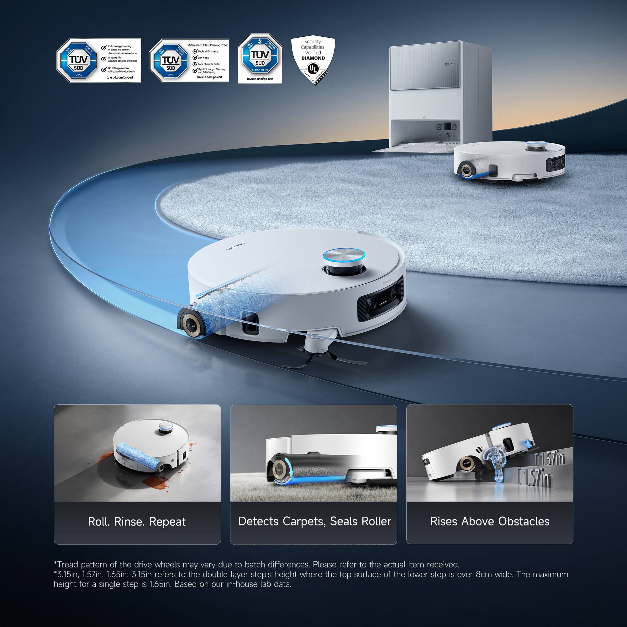 TUV add I I : - I I | : : : | : - 1 -- . - - TUV SLA I - - - - -  -  - - - -  I -  - I Il TOV  : I : - - - Security Capabilities verified AMONE DL ! I T157m 15m Roll. Rinse. Repeat Detects Carpets, Seals Roller Rises Above Obstacles Tread pattern of the drive wheels may vary due to batch differences. Please refer to the actual item received *3.15in, 1.57in, 1.65in: 3.15in refers to the double-layer step's height where the top surface of the lower step is over 8cm wide. The maximum height for a single step is 1.65in Based on our in-house lab data.

Roll. Rinse. Repeat  
Detects Carpets, Seals Roller  
Rises Above Obstacles  

* Tread pattern of the drive wheels may vary due to batch differences.  
* 3.15in, 1.57in, 1.65in: 3.15in refers to the double-layer