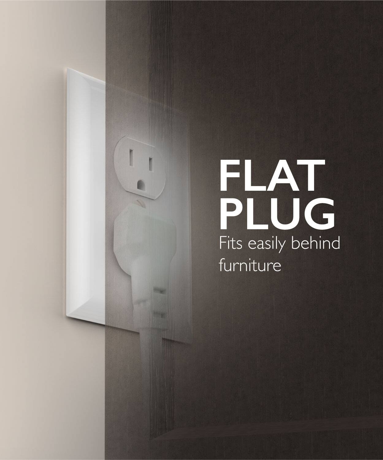 FLAT PLUG
Fits easily behind furniture