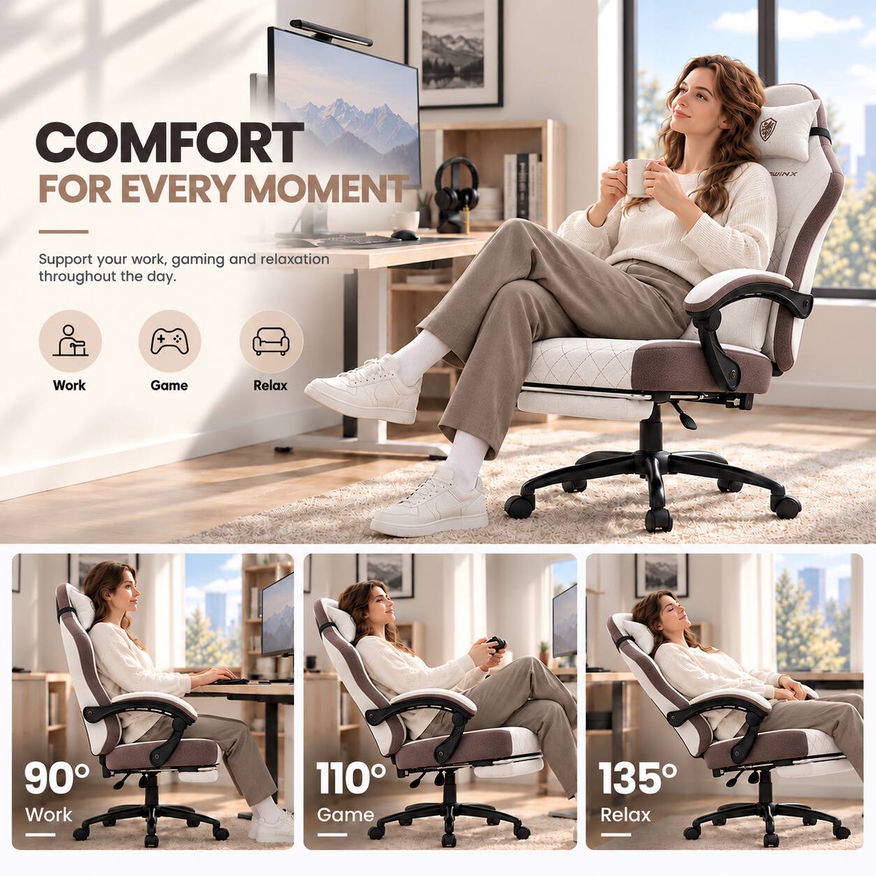 COMFORT FOR EVERY MOMENT

Support your work, gaming and relaxation throughout the day.

Work
Game
Relax

90° Work
110° Game
135° Relax