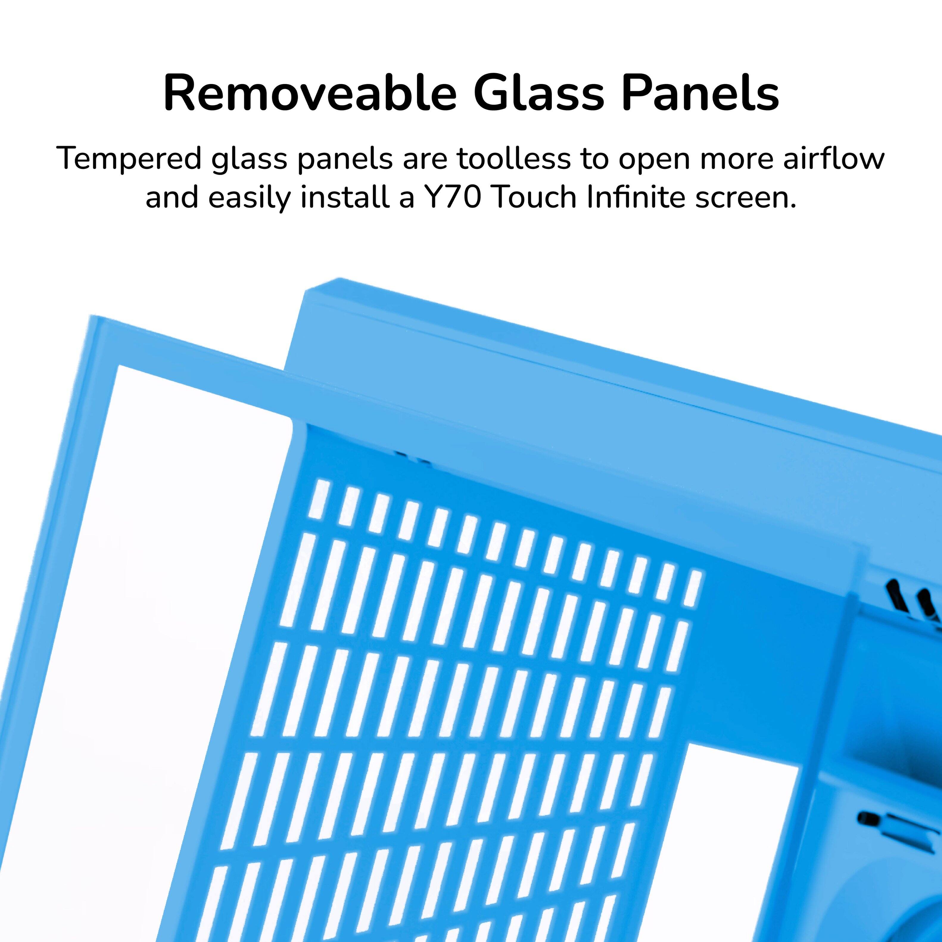 Removeable Glass Panels

Tempered glass panels are toolless to open more airflow and easily install a Y70 Touch Infinite screen.