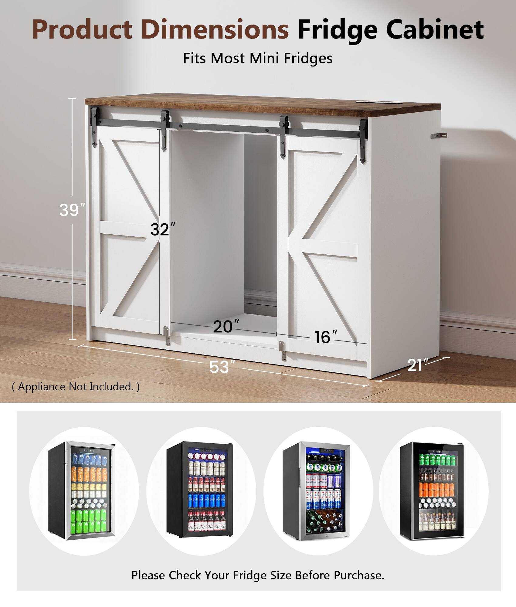 Product Dimensions Fridge Cabinet  
Fits Most Mini Fridges  
39" x 32" x 20" x 16" (Appliance Not Included.)  
53" x 21"  

Please Check Your Fridge Size Before Purchase.