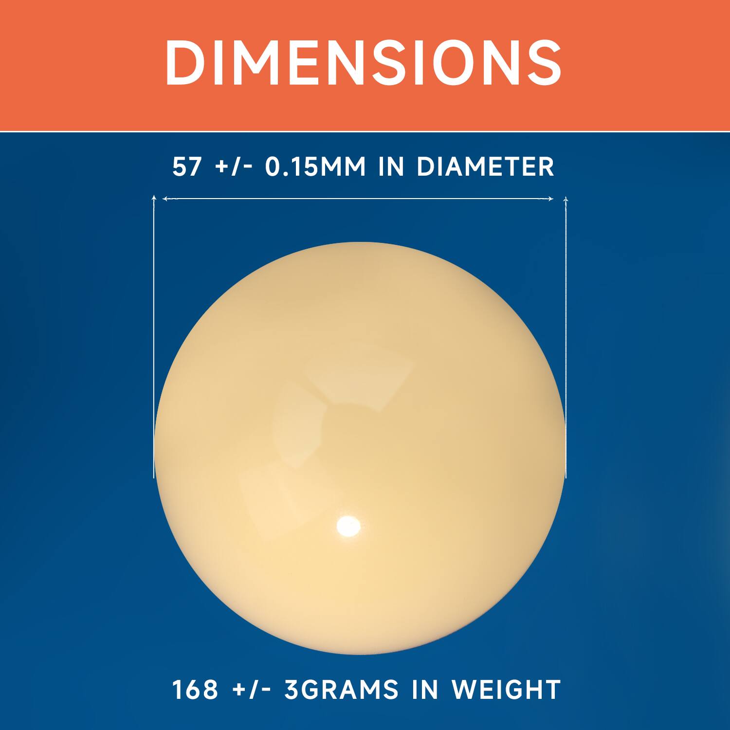 DIMENSIONS
57 +/- 0.15MM IN DIAMETER
168 +/- 3GRAMS IN WEIGHT