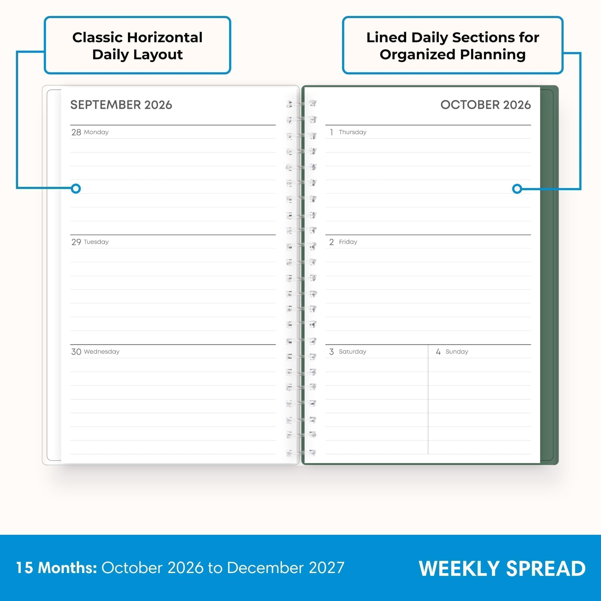 Classic Horizontal Daily Layout  
Lined Daily Sections for Organized Planning  
SEPTEMBER 2026  
28 Monday  
29 Tuesday  
30 Wednesday  
OCTOBER 2026  
1 Thursday  
2 Friday  
3 Saturday  
4 Sunday  
15 Months: October 2026 to December 2027  
WEEKLY SPREAD