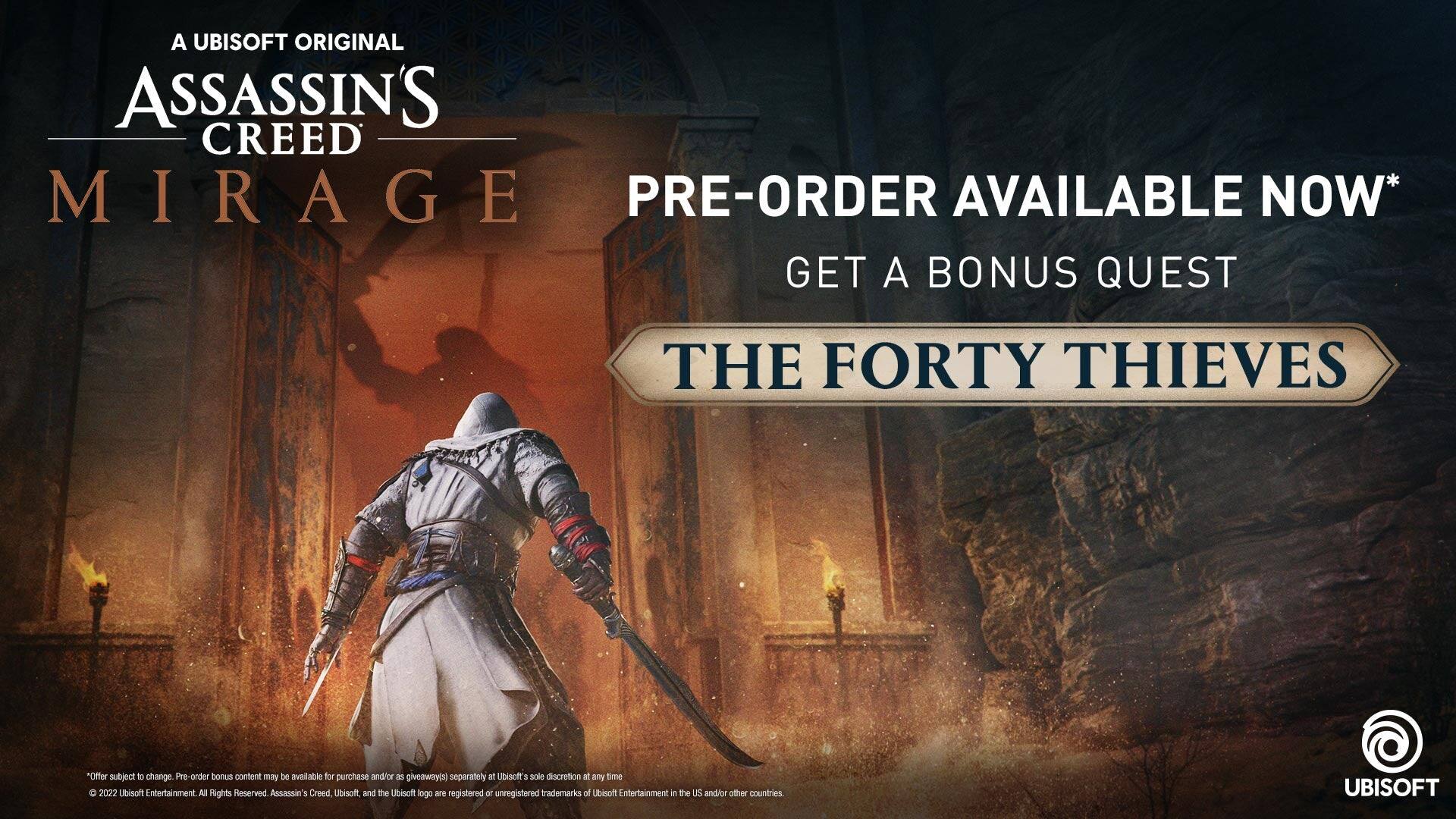 A UBISOFT ORIGINAL  
ASSASSIN'S CREED  
MIRAGE  

PRE-ORDER AVAILABLE NOW*  
GET A BONUS QUEST  
THE FORTY THIEVES  

*Offer subject to change. Pre-order bonus content may be available for purchase and/or giveaway(s) separately at Ubisoft's sole discretion at any time.  

© 2022 Ubisoft Entertainment. All Rights Reserved. Assassin's Creed, Ubisoft and the Ubisoft logo are registered or unregistered trademarks of Ubisoft Entertainment in the US and/or other countries. UBISOFT