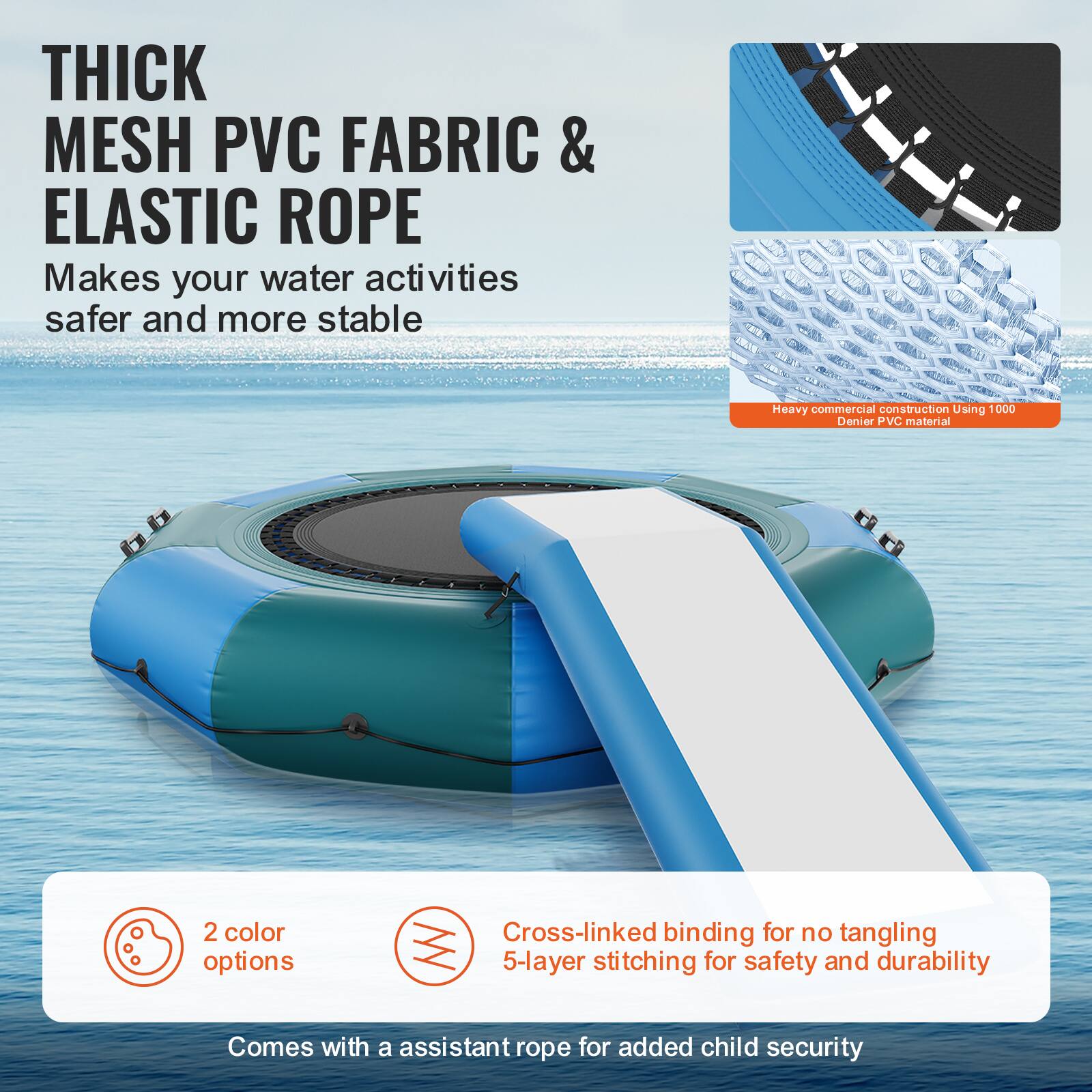 **THICK MESH PVC FABRIC & ELASTIC ROPE**

Makes your water activities safer and more stable.

- Heavy commercial construction using 1000 Denier PVC material.
- 2 color options.
- Cross-linked binding for no tangling.
- 5-layer stitching for safety and durability.
- Comes with an assistant rope for added child security.