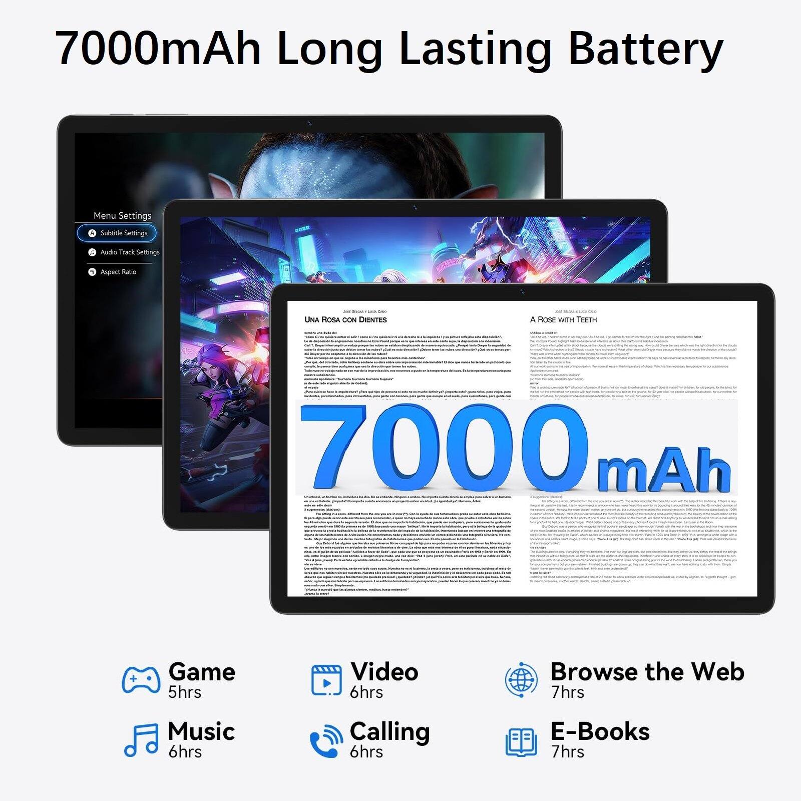 7000mAh Long Lasting Battery

Menu Settings
- Subtitle Settings
- Audio Track Settings
- Aspect Ratio

UNA ROSA CON DIENTES
- A ROSE WITH TEETH

7000 mAh

Game 5hrs
Video 6hrs
Browse the Web 7hrs
Music 6hrs
Calling 6hrs
E-Books 7hrs