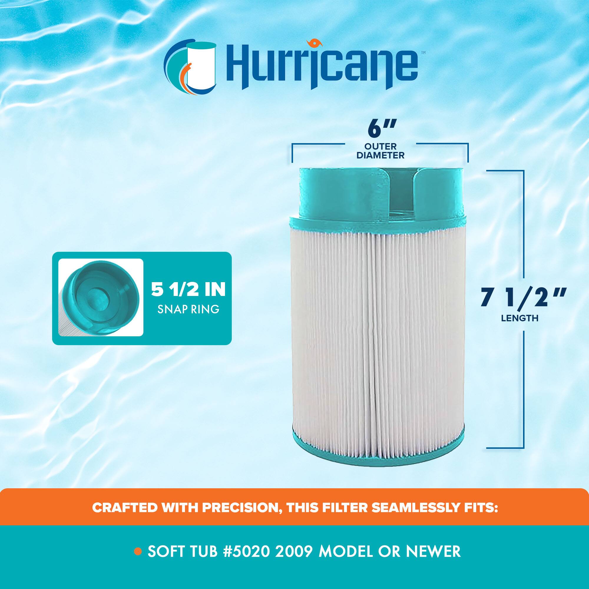 Hurricane

6" OUTER DIAMETER

5 1/2 IN SNAP RING

7 1/2" LENGTH

CRAFTED WITH PRECISION, THIS FILTER SEAMLESSLY FITS:

SOFT TUB #5020 2009 MODEL OR NEWER