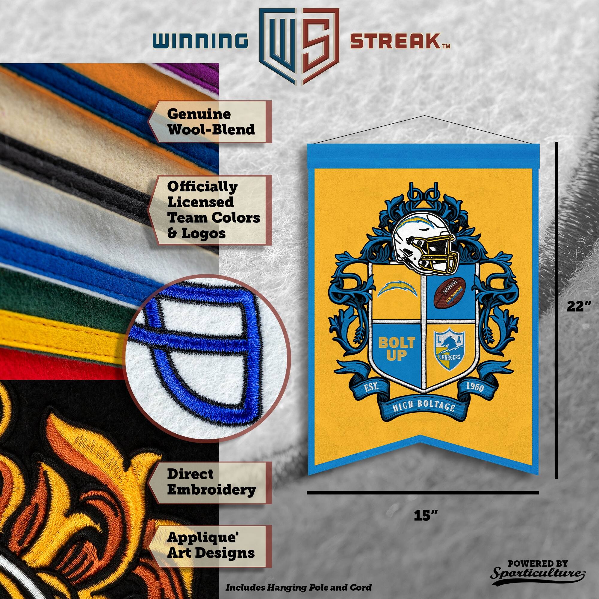 WINNING I 5 STREAK™ Genuine Wool-Blend Officially Licensed Team Colors & Logos

- 22" BOLT UP A THARGERS EST. 1960 HIGH BOLTAGE
- Direct Embroidery Applique' Art Designs
- Includes Hanging Pole and Cord
- 15"

POWERED BY Sporticulture