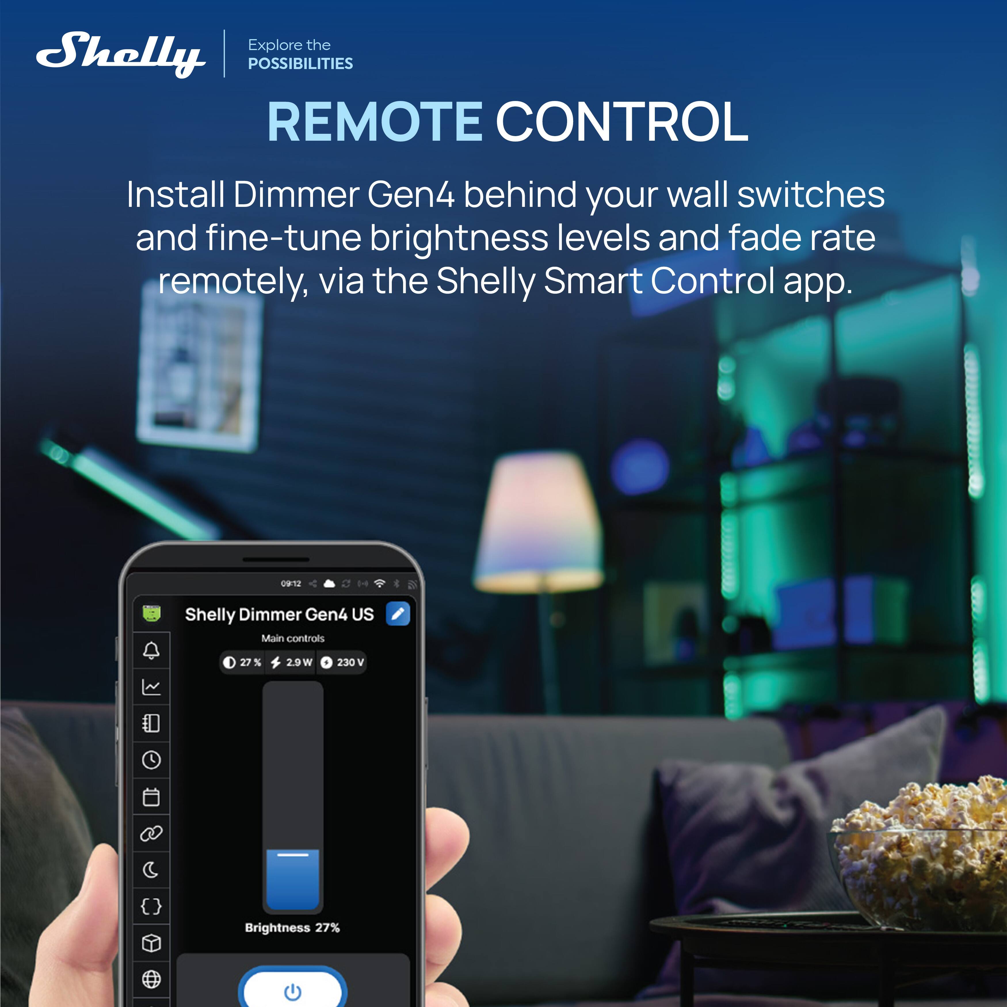 Explore the Shelly POSSIBILITIES

REMOTE CONTROL

Install Dimmer Gen4 behind your wall switches and fine-tune brightness levels and fade rate remotely, via the Shelly Smart Control app.

Shelly Dimmer Gen4 US  
Main controls  
27% 29W 230 V  
Brightness 27%