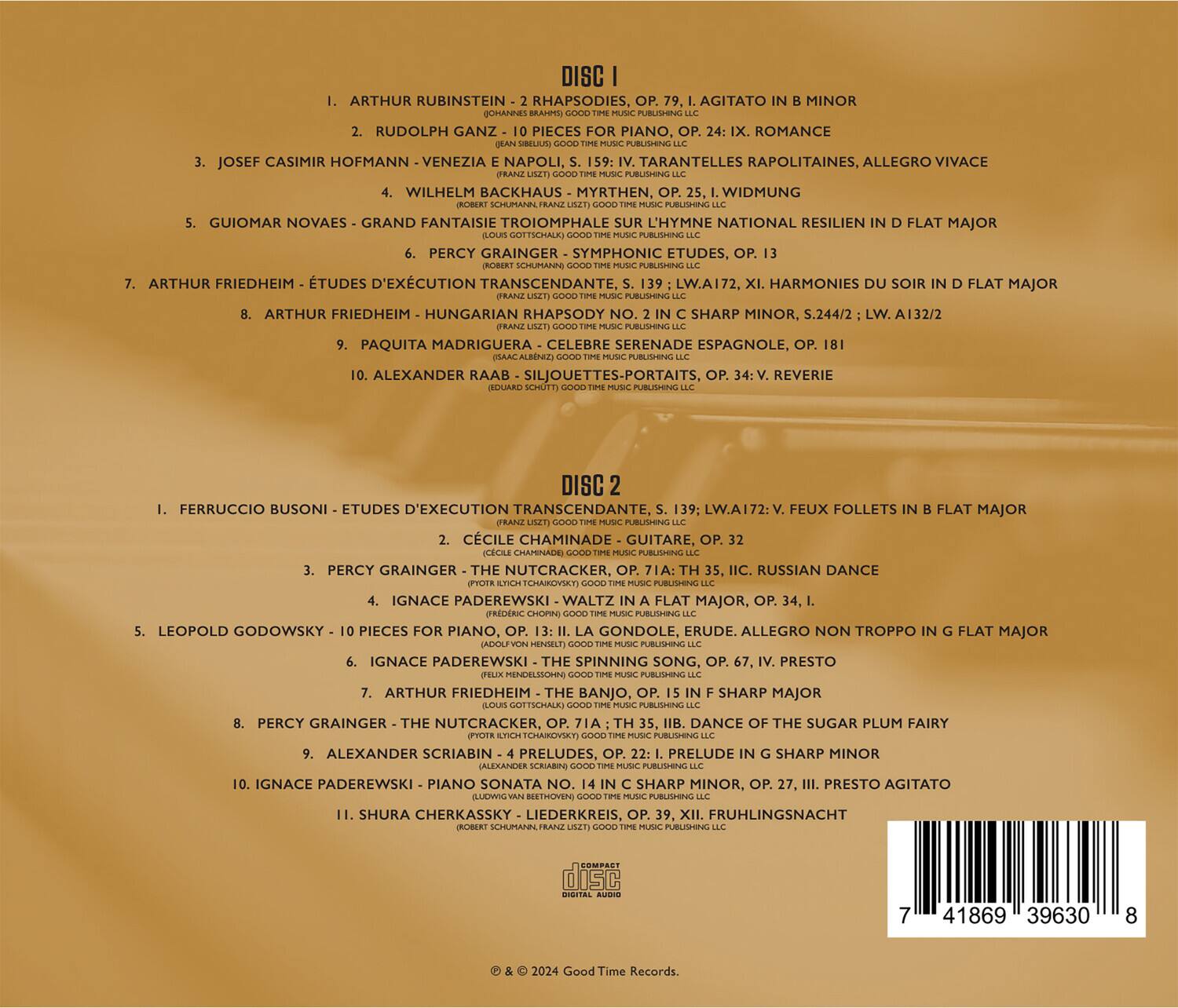 **DISC I**

1. ARTHUR RUBINSTEIN - 2 RHAPSODIES, OP. 79, I. AGITATO IN B MINOR  
   (Johannes Brahms - Good Time Music Publishing, LLC)

2. RUDOLPH GANZ - 10 PIECES FOR PIANO, OP. 24, IX. ROMANCE  
   (Jean Sibelius - Good Time Music Publishing, LLC)

3. JOSEF CASIMIR HOFMANN - VENEZIA E NAPOLI, S. 159: TARANTELLES RAPOLITAINES, ALLEGRO VIVACE  
   (Franz Liszt - Good Time Music Publishing, LLC)

4. WILHELM BACKHAUS - MYRTEN, WIDMUNG  
   (Robert Schumann - Good Time Music Publishing, LLC)

5. GUIOMAR NOVAES - GRAND FANTAISIE TRIOMPHALE SUR L'HYMNE NATIONAL RESILIEN IN D FLAT MAJOR  
   (Pierre Monteux - Good Time Music Publishing, LLC)

6. PERCY GRAINGER - SYMPHONIC ETU