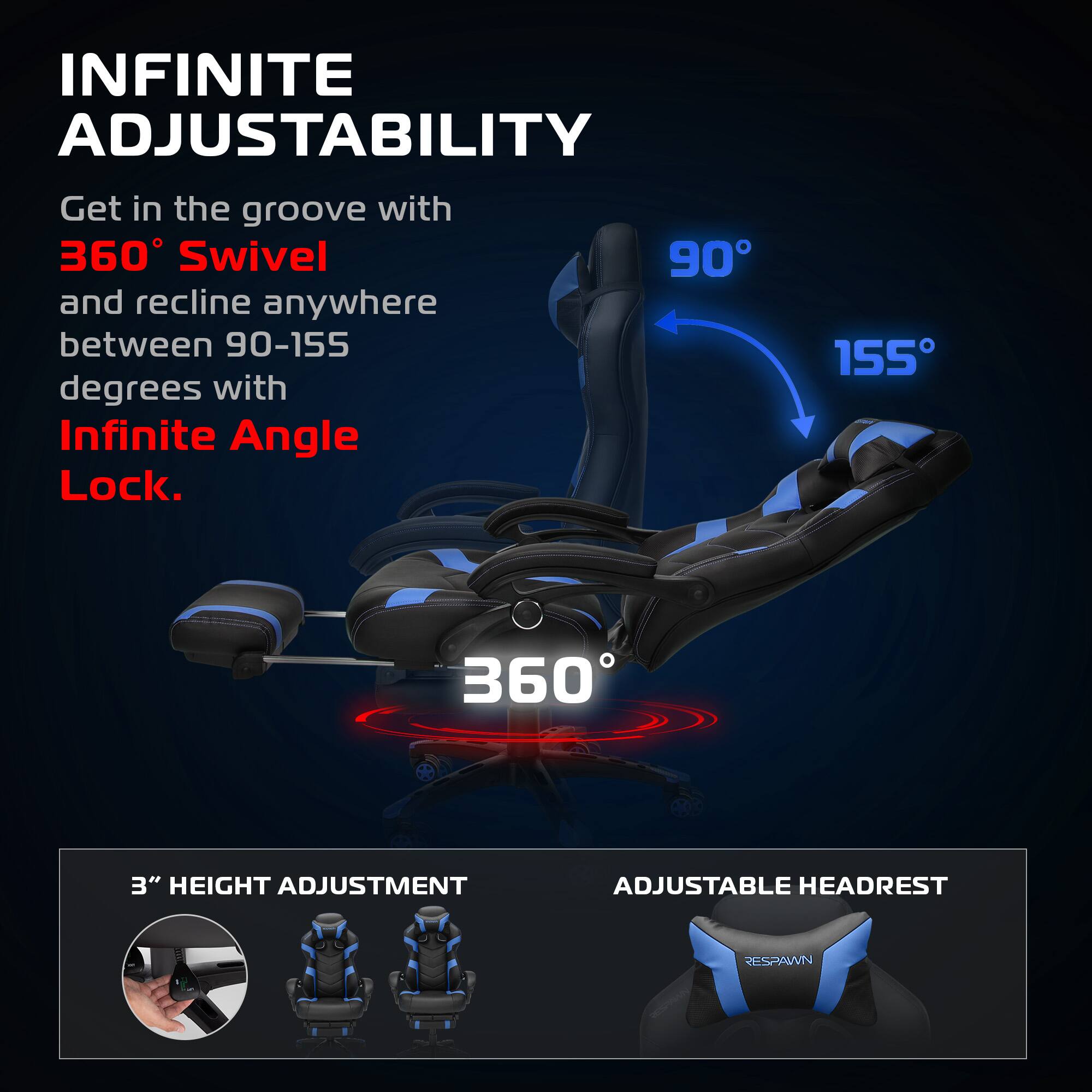 INFINITE ADJUSTABILITY

Get in the groove with 360° Swivel and recline anywhere between 90-155 degrees with Infinite Angle Lock.

360°

90° 155°

3" HEIGHT ADJUSTMENT

ADJUSTABLE HEADREST