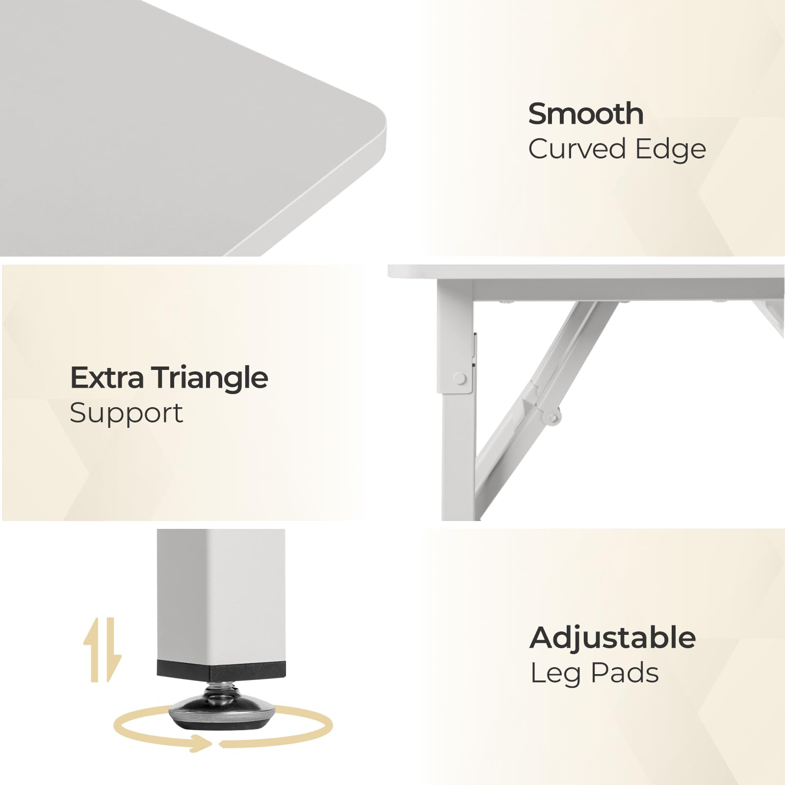 - Smooth Curved Edge
- Extra Triangle Support
- Adjustable Leg Pads