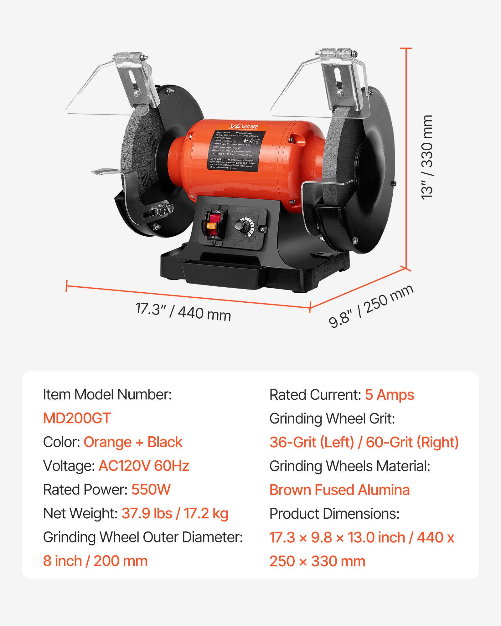 VEVOR

mm 330 / 13"

are

17.3" 440 mm

mm 250 9.8"

Item Model Number: MD200GT

Rated Current: 5 Amps

Grinding Wheel Grit: 36-Grit (Left) / 60-Grit (Right)

Color: Orange + Black

Voltage: AC120V 60Hz

Grinding Wheels Material: Brown Fused Alumina

Rated Power: 550W

Net Weight: 37.9 lbs / 17.2 kg

Product Dimensions: 17.3 x 9.8 x 13.0 inch / 440 x 250 x 330 mm

Grinding Wheel Outer Diameter: 8 inch / 200 mm