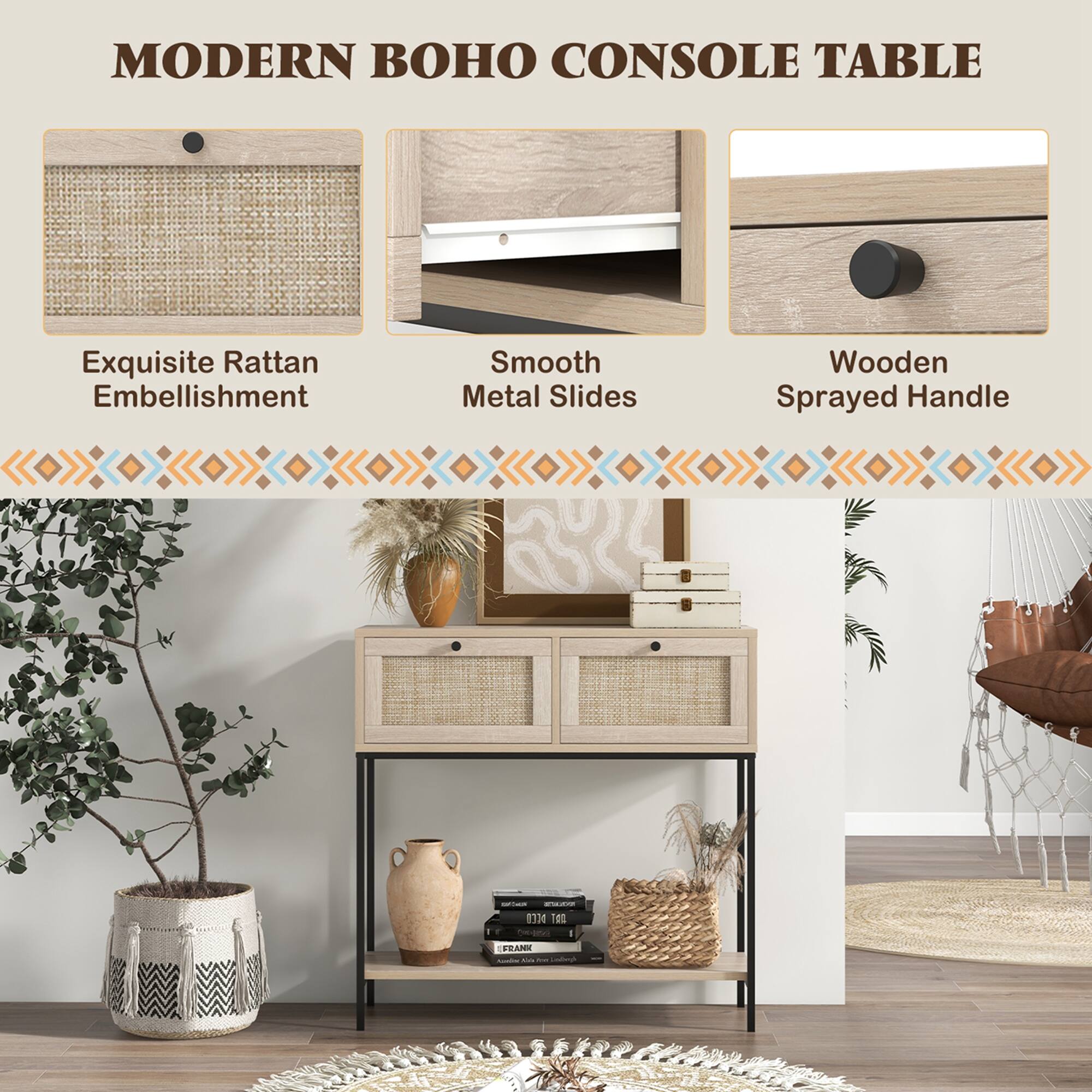 MODERN BOHO CONSOLE TABLE

Exquisite Rattan Embellishment

Smooth Metal Slides

Wooden Sprayed Handle