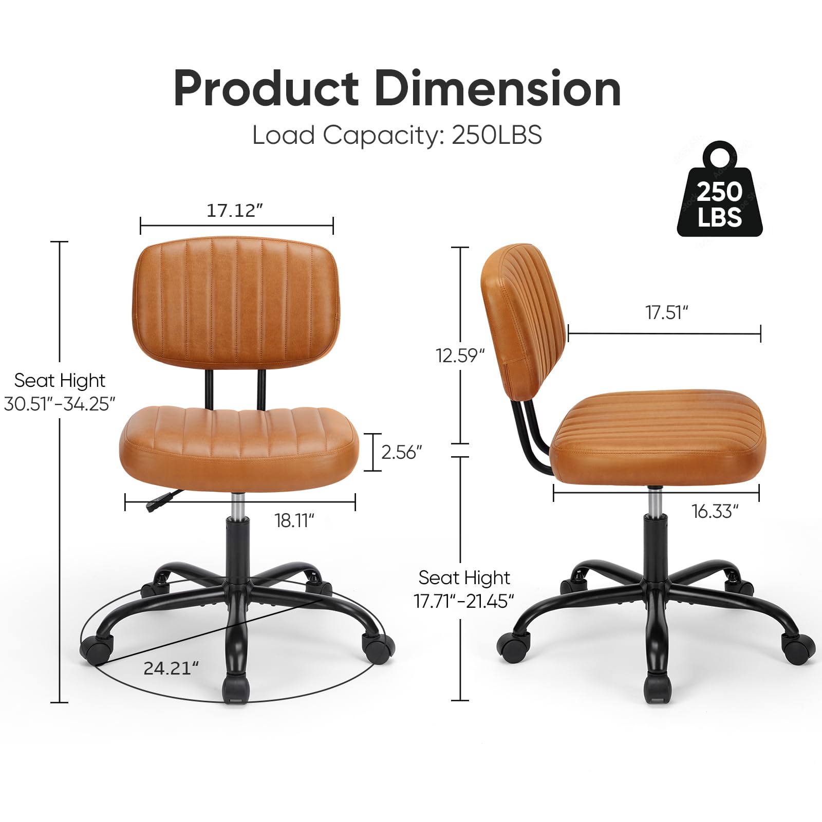 Product Dimension  
Load Capacity: 250LBS  

Seat Height: 30.51" - 34.25"  
- Width: 17.12"  
- Depth: 12.59"  
- Height: 18.11"  
- Base Diameter: 24.21"  
- Back Height: 2.56"  

Seat Height: 17.71" - 21.45"  
- Width: 17.51"  
- Depth: 16.33"