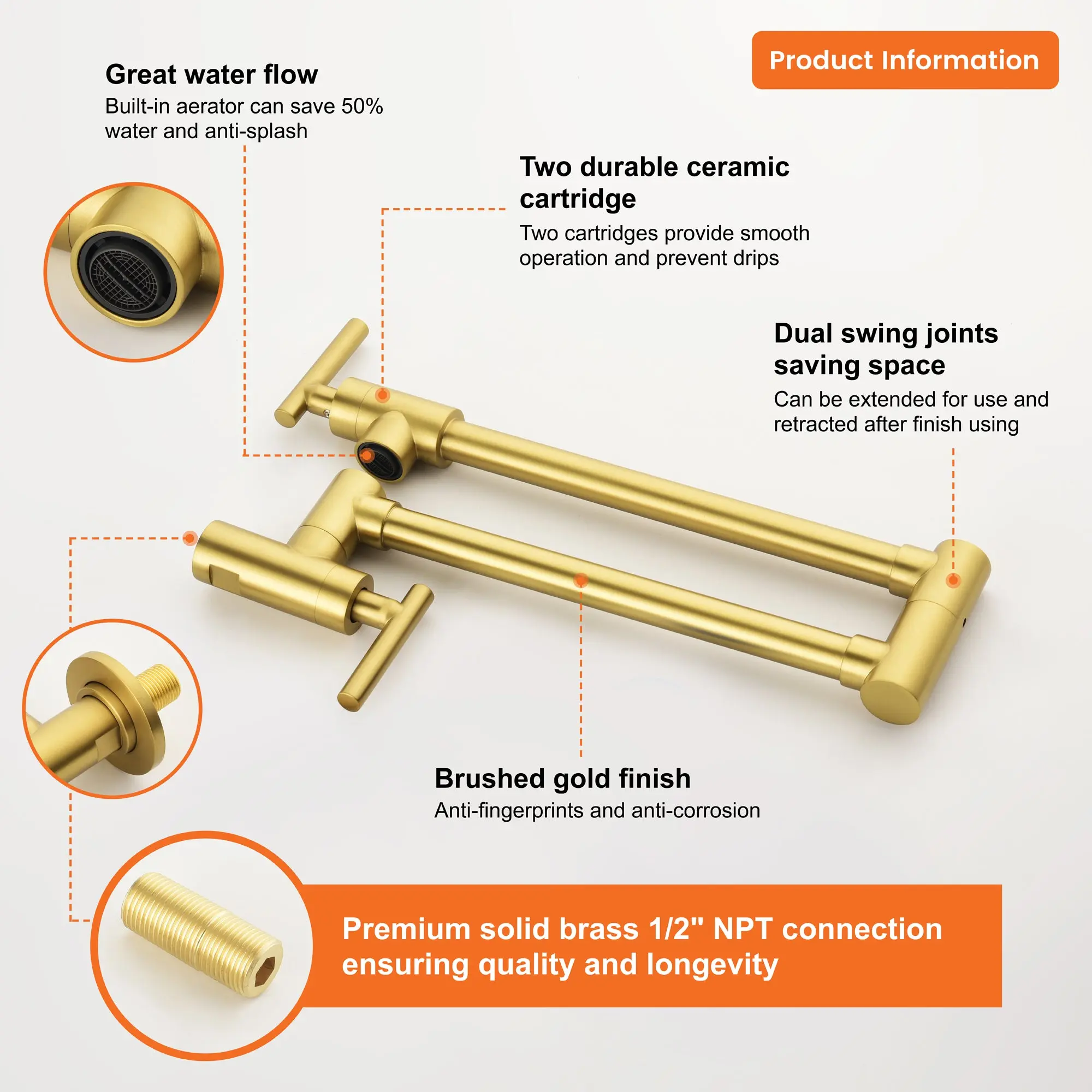 Great water flow  
Built-in aerator can save 50% water and anti-splash  

Two durable ceramic cartridge  
Two cartridges provide smooth operation and prevent drips  

Dual swing joints saving space  
Can be extended for use and retracted after finish using  

Brushed gold finish  
Anti-fingerprints and anti-corrosion  

Premium solid brass 1/2" NPT connection  
ensuring quality and longevity