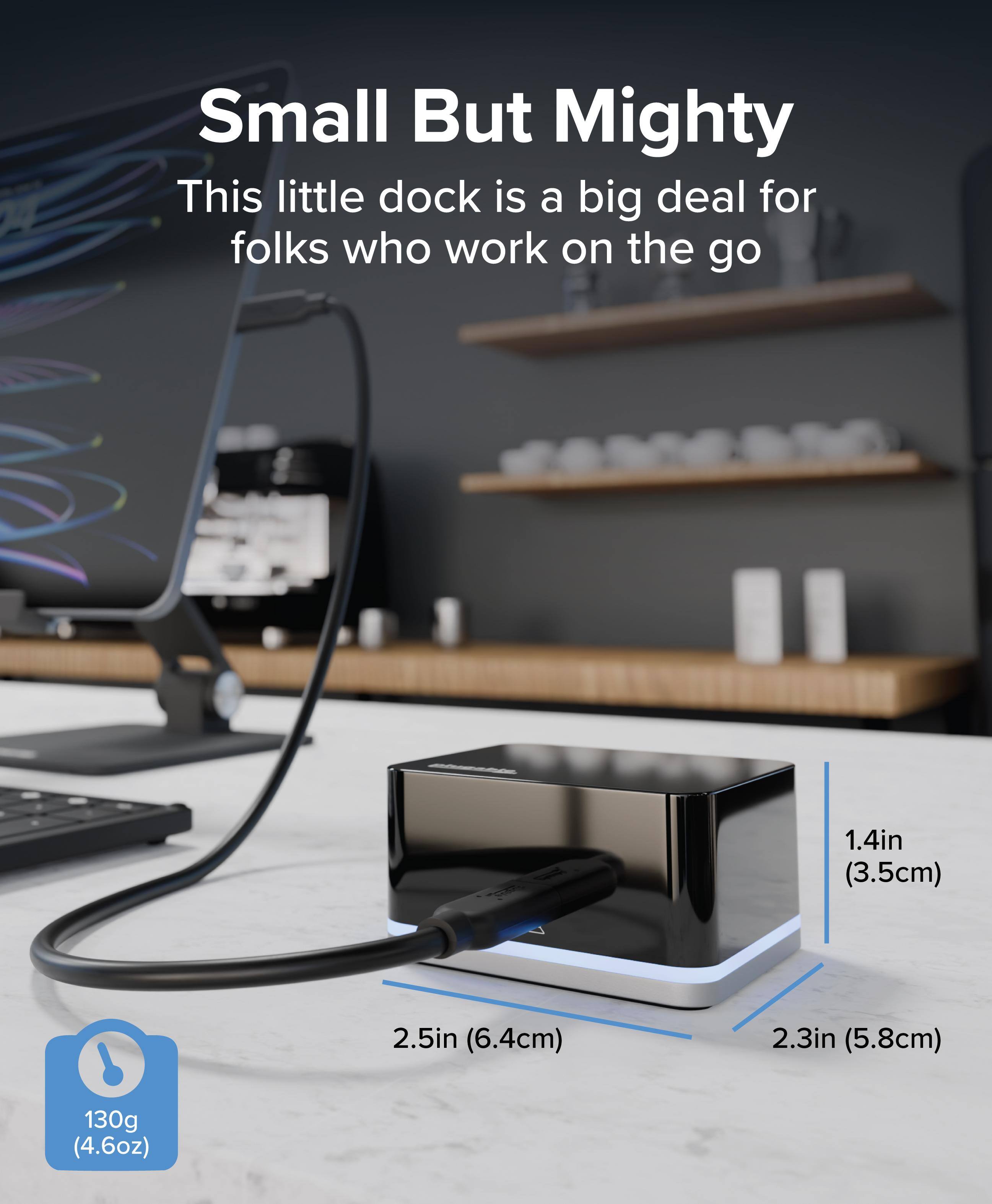 Small But Mighty  
This little dock is a big deal for folks who work on the go  
1.4in (3.5cm)  
2.5in (6.4cm)  
2.3in (5.8cm)  
130g (4.6oz)