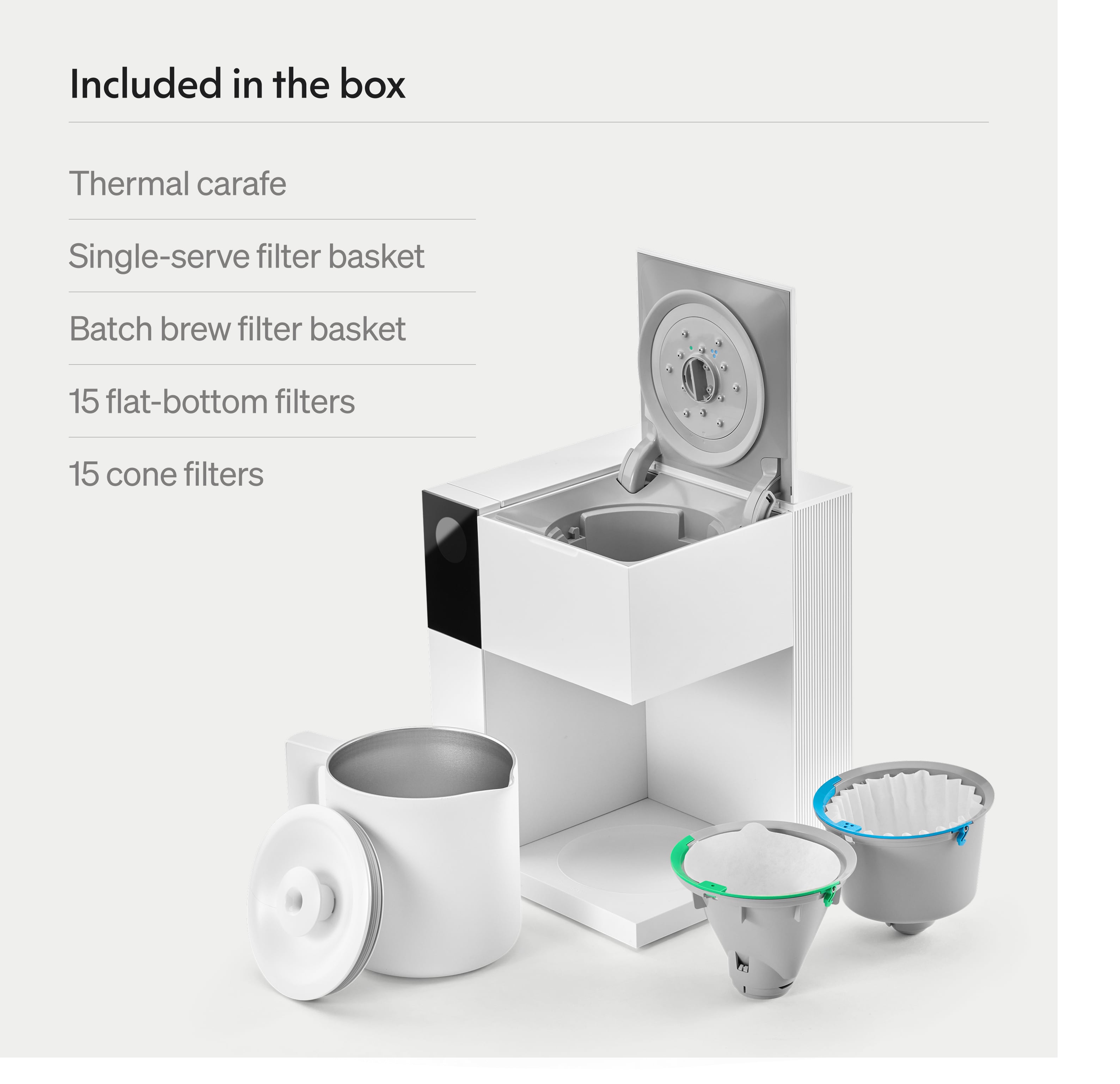 Included in the box:

- Thermal carafe
- Single-serve filter basket
- Batch brew filter basket
- 15 flat-bottom filters
- 15 cone filters