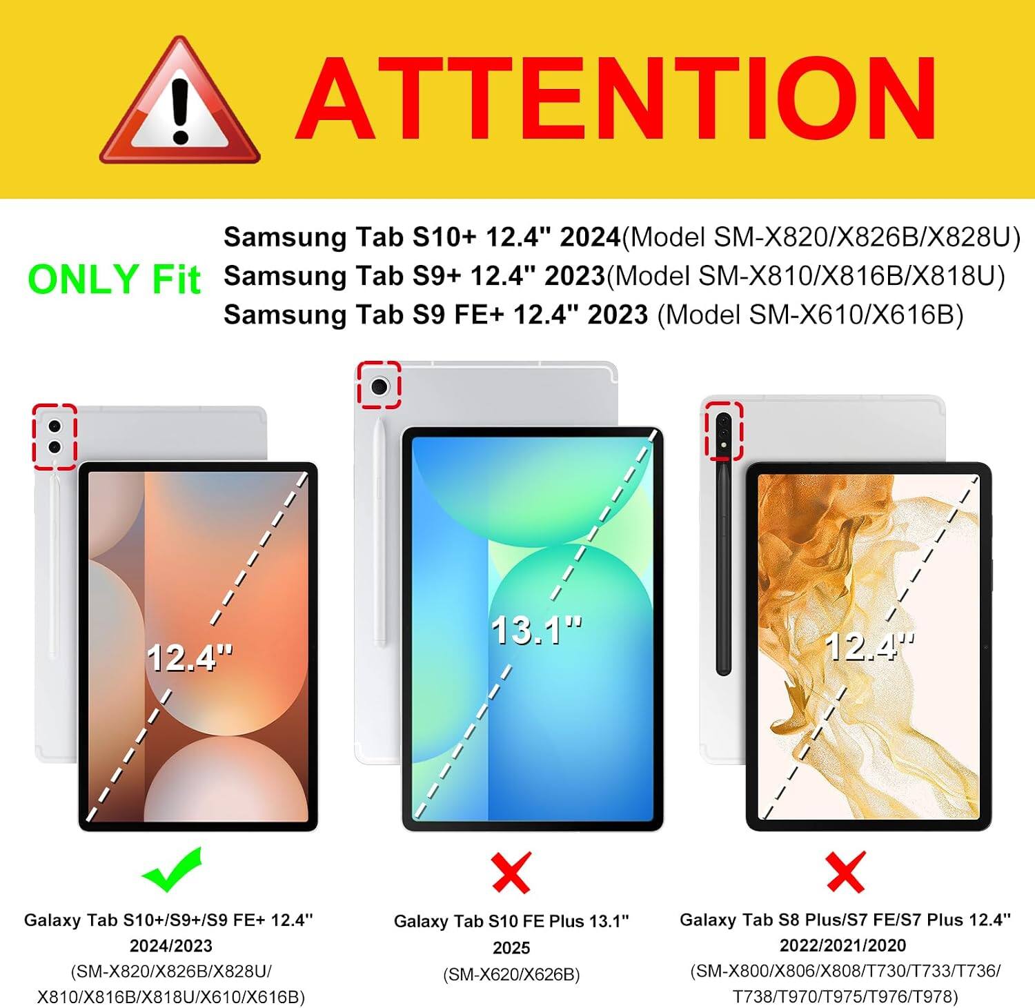! ATTENTION

Samsung Tab S10+ 12.4" 2024 (Model SM-X820/X826B/X828U) ONLY Fit Samsung Tab S9+ 12.4" (Model SM-X810/X816B/X818U) Samsung Tab S9 FE+ 12.4" 2023 (Model SM-X610/X616B)

12.4"
13.1"
12.4"

Galaxy Tab S10+/S9+/S9 FE+ 12.4" 2024/2023 (SM-X820/X826B/X828U X810/X816B/X818U/X610/X616B
X Galaxy Tab S10 FE Plus 13.1" 2025 (SM-X620/X626B)
Galaxy Tab S8 Plus/S7 FE/S7 Plus 12.4" 2022/2021/2020 (SM-X800/X