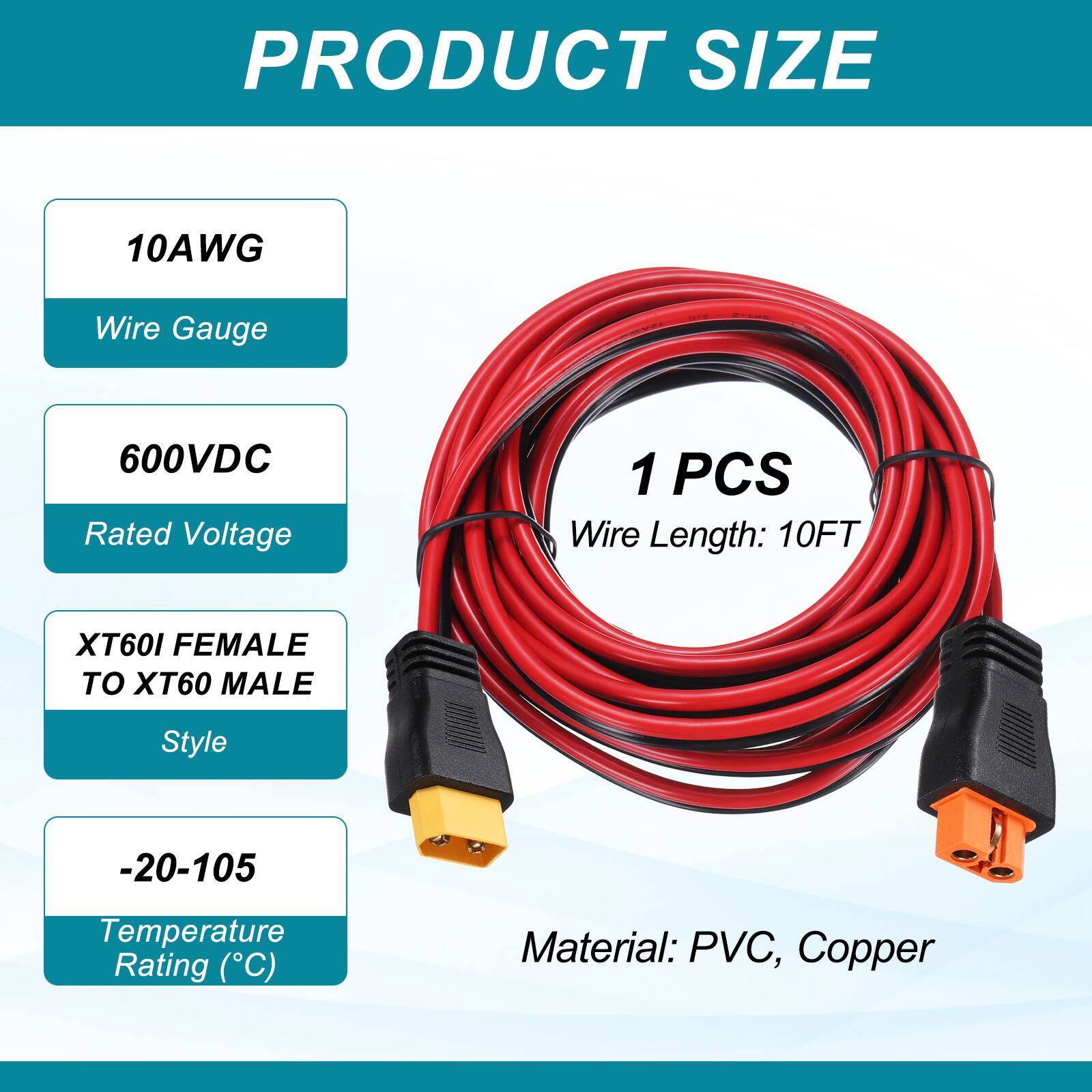 PRODUCT SIZE

10AWG Wire Gauge

600VDC Rated Voltage

1 PCS Wire Length: 10FT

XT60I FEMALE TO XT60 MALE Style

-20-105 Temperature Rating (°C)

Material: PVC, Copper