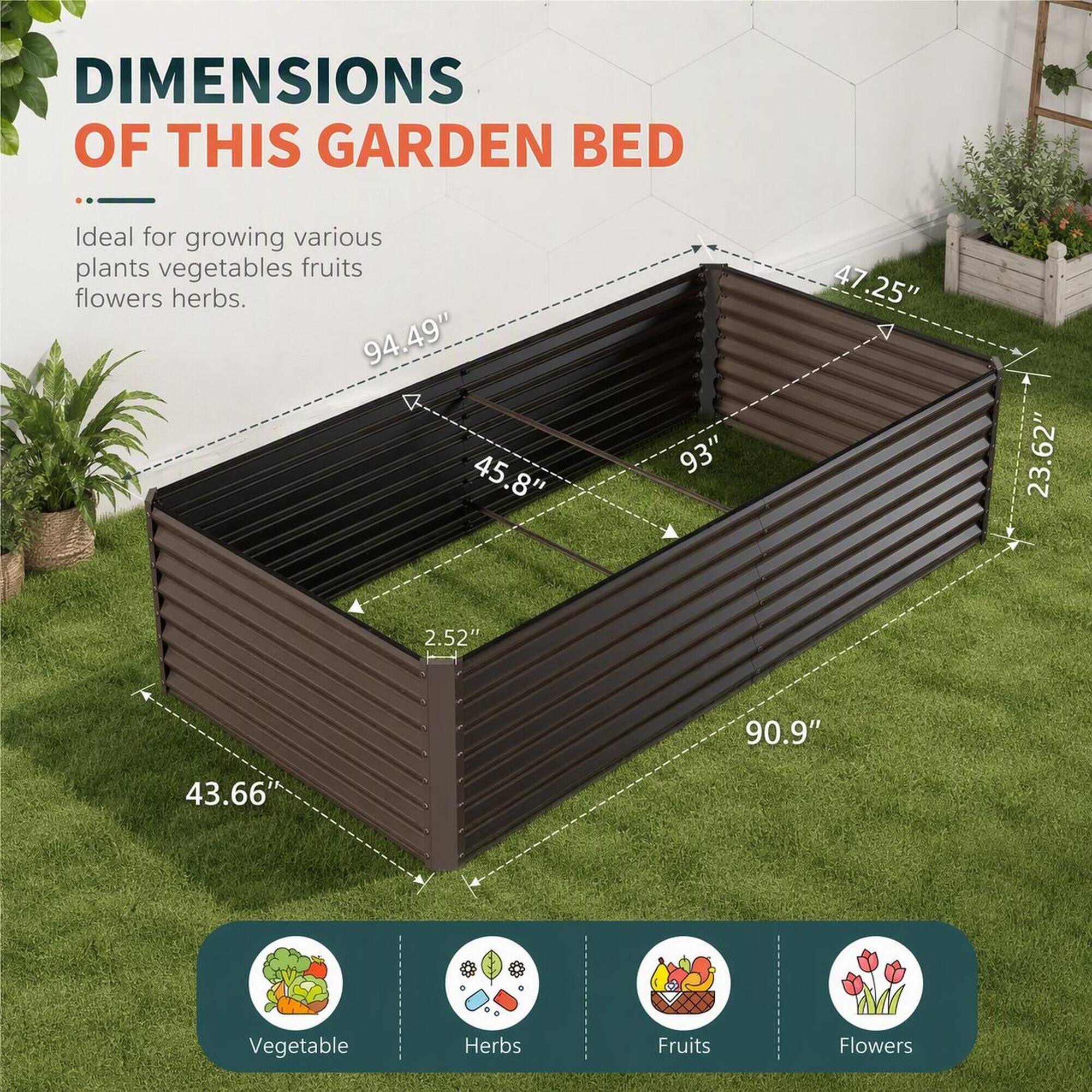 DIMENSIONS OF THIS GARDEN BED

Ideal for growing various plants vegetables fruits flowers herbs.

94.49" 45.8"
93"
47.25" 47
23.62" 23
2.52"
90.9"
43.66

Vegetable
Herbs
Fruits
Flowers