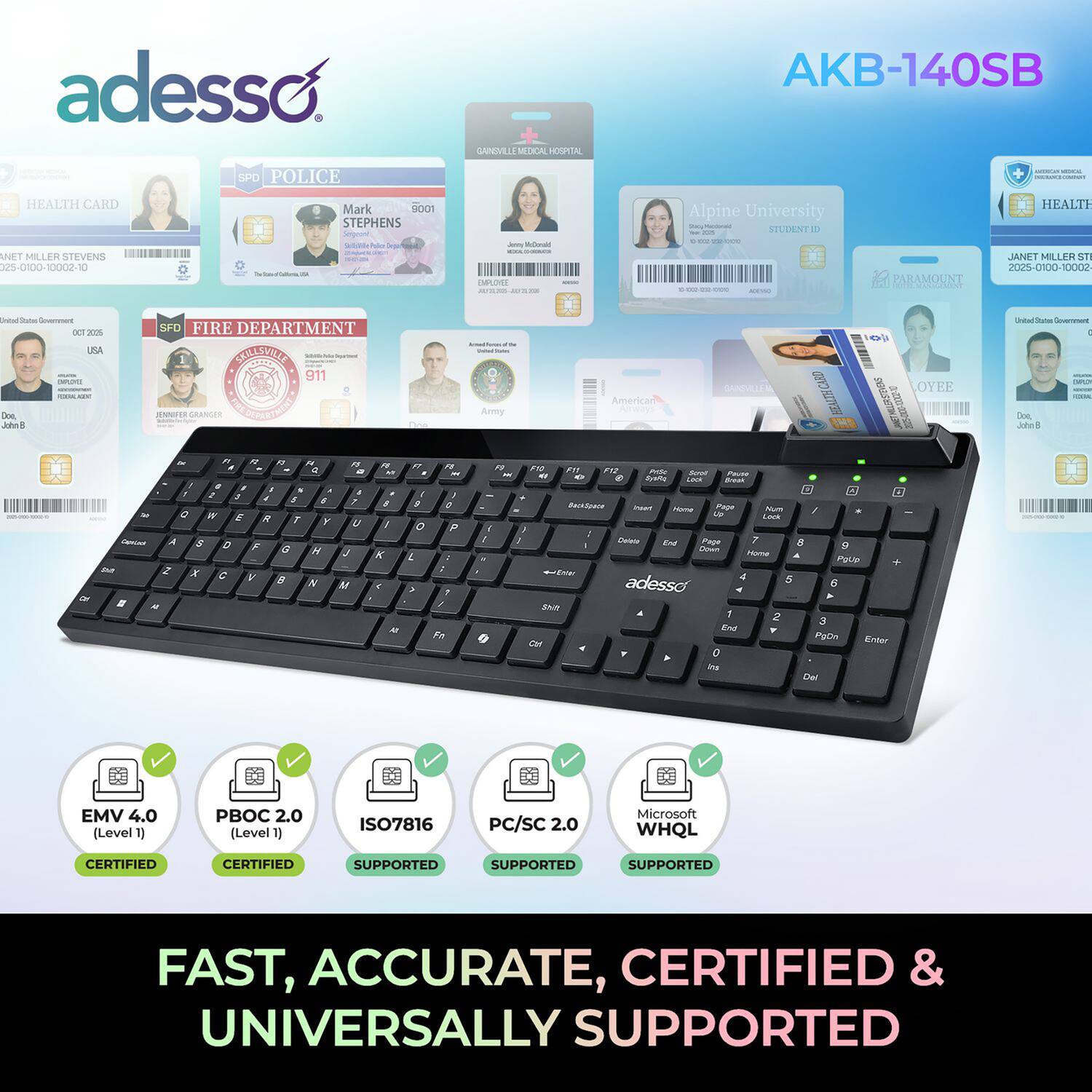 adesso SPD POLICE GANDIVELS MOAL HOSPITAL AKB-140SB

HEALTH CARD
ANET MILLER STEVENS
175-0100-10002-10

Mark 9001
STEPHENS
F
Oa MAE

Alpine University
STUDENT ID

PARAMOUNT
HEALTH
JANET MILLER
S7
Z0-000-1000

DET
35

SFO FIRE DEPARTMENT
SNESEE
911

American
OYEE

EMV 4.0 (Level 1)
PBOC 2.0 (Level 1)
ISO7816
PC/SC 2.0
Microsoft WHQL

FAST, ACCURATE, CERTIFIED & UNIVERSALLY SUPPORTED