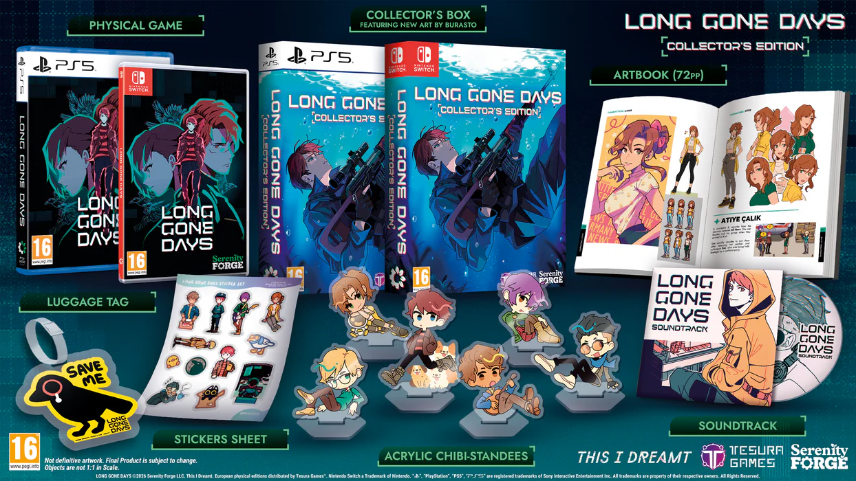 PHYSICAL GAME PS5: SWITCH

LONG GONE DAYS

16

www.geg.are

16

Serenity FORGE

LUGGAGE TAG

SAVE ME

COLLECTOR'S BOX

FEATURING NEW ART BY BURASTO

PS5

SWITCH

LONG GONE DAYS

LONG GONE DAYS

LONG GONE DAYS

COLLECTOR'S EDITION

COLLECTOR'S EDITION

COLLECTOR'S EDITION

ARTBOOK (72pp)

IIY EP

WS

ALIK

RMANY

NEWS

LONG GONE DAYS

SOUNDTRACK

LONG GONE DAYS

SOUNDTRACK

LONG GONE DAYS

SOUNDTRACK

STICKERS SHEET

16

ACRYLIC CHIBI-STANDEES

THIS I DREAMT

TESURA

Serenity Forge

LL.C.

This Dreamt

European physical editions distributed by Tesura Games

Nintendo Switch

"PlayStation" and the PS5 logo are registered trademarks of Sony Interactive