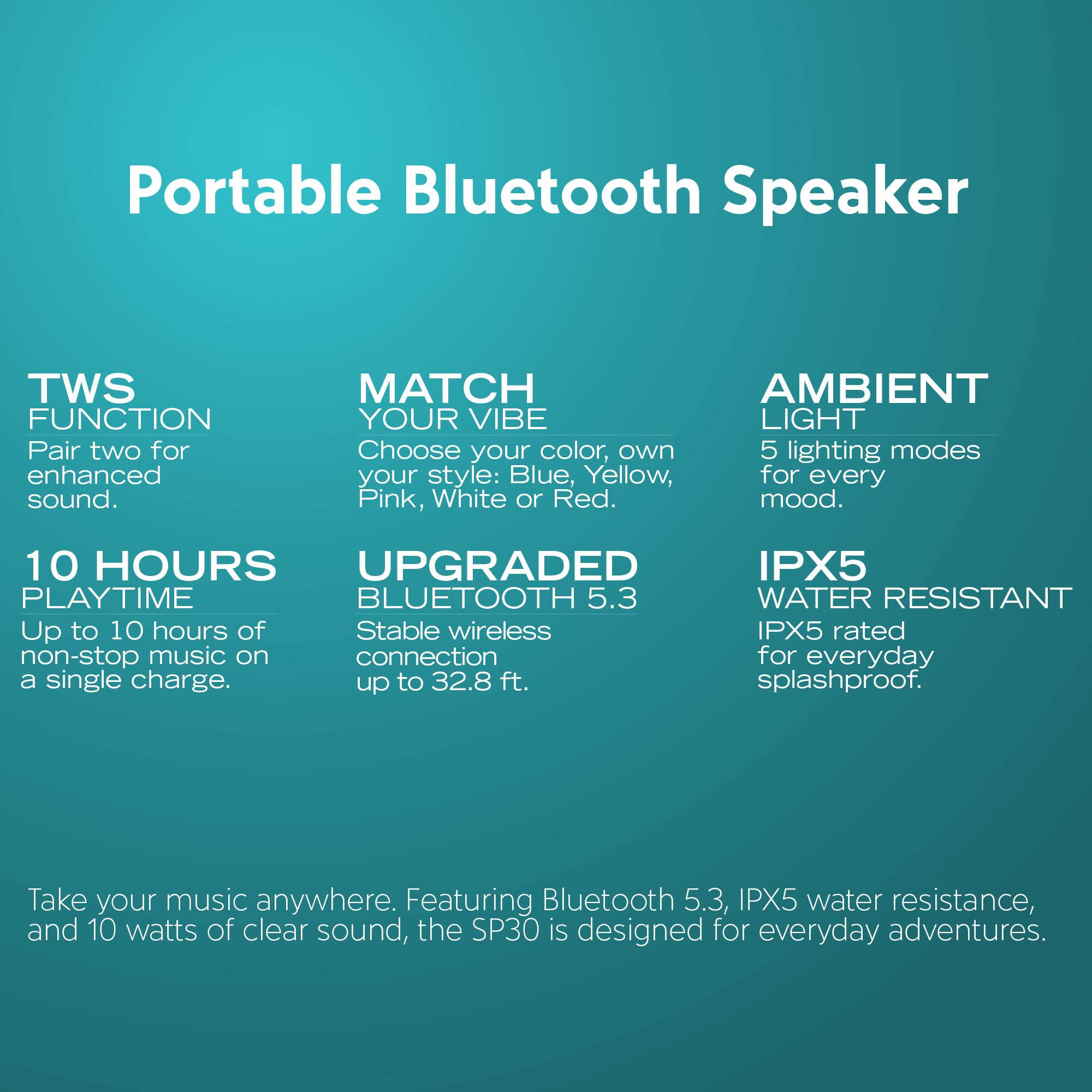 Portable Bluetooth Speaker

- **TWS FUNCTION**  
  Pair two for enhanced sound.

- **MATCH YOUR VIBE**  
  Choose your color, own style: Blue, Yellow, Pink, White or Red.

- **AMBIENT LIGHT**  
  5 lighting modes for every mood.

- **10 HOURS PLAYTIME**  
  Up to 10 hours of non-stop music on a single charge.

- **UPGRADED BLUETOOTH 5.3**  
  Stable wireless connection up to 32.8 ft.

- **IPX5 WATER RESISTANT**  
  IPX5 rated for everyday splashproof.

Take your music anywhere. Featuring Bluetooth 5.3, IPX5 water resistance, and 10 watts of clear sound, the SP30 is designed for everyday adventures.
