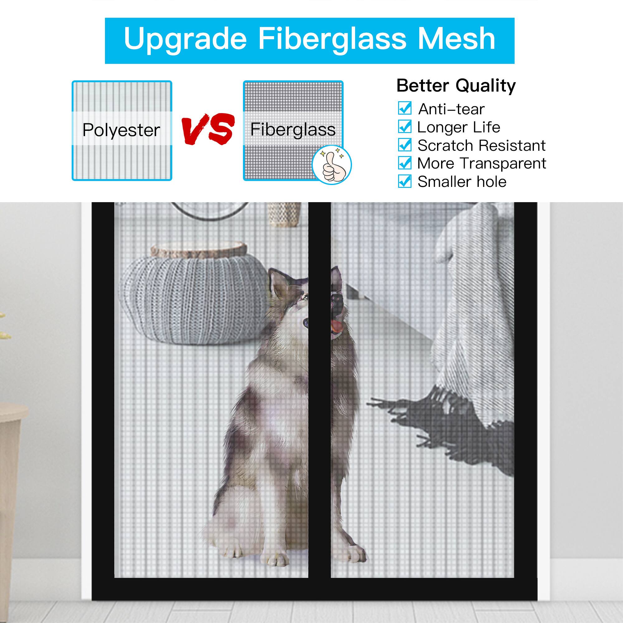 Upgrade Fiberglass Mesh
Better Quality
Anti-tear
Longer Life
Scratch Resistant
More Transparent
Smaller hole
Polyester VS Fiberglass
