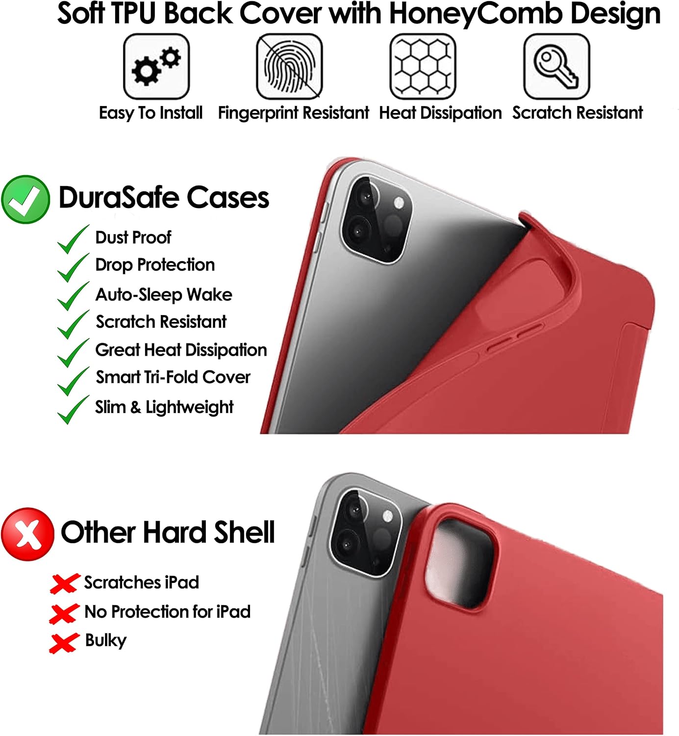Soft TPU Back Cover with HoneyComb Design  
Easy To Install Fingerprint Resistant Heat Dissipation Scratch Resistant  

DuraSafe Cases  
Dust Proof Drop Protection Auto-Sleep Wake Scratch Resistant Great Heat Dissipation Smart Tri-Fold Cover Slim & Lightweight  

Other Hard Shell  
Scratches iPad No Protection for iPad Bulky