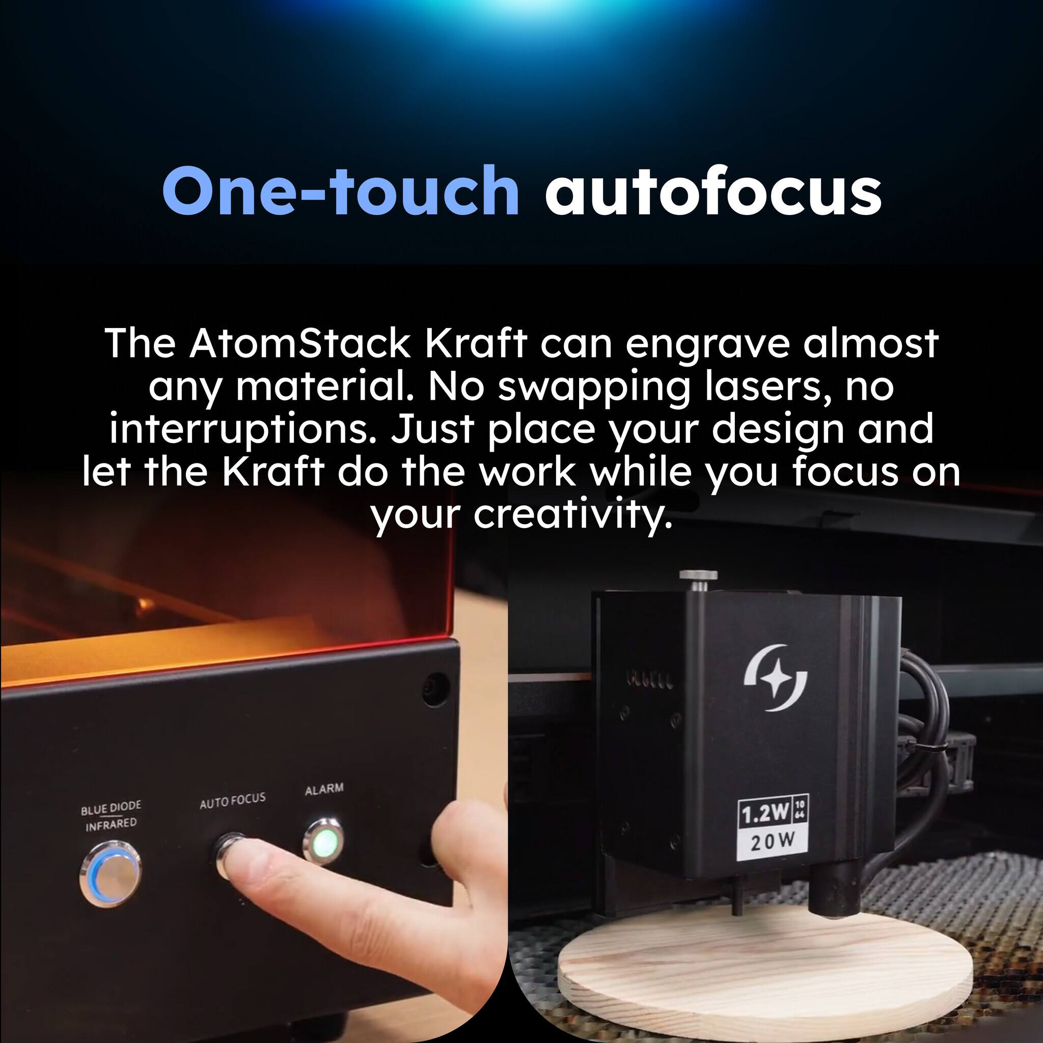One-touch autofocus

The AtomStack Kraft can engrave almost any material. No swapping lasers, no interruptions. Just place your design and let the Kraft do the work while you focus on your creativity.

BLUE DIODE INFRARED AUTO FOCUS ALARM

1.2W - 20W