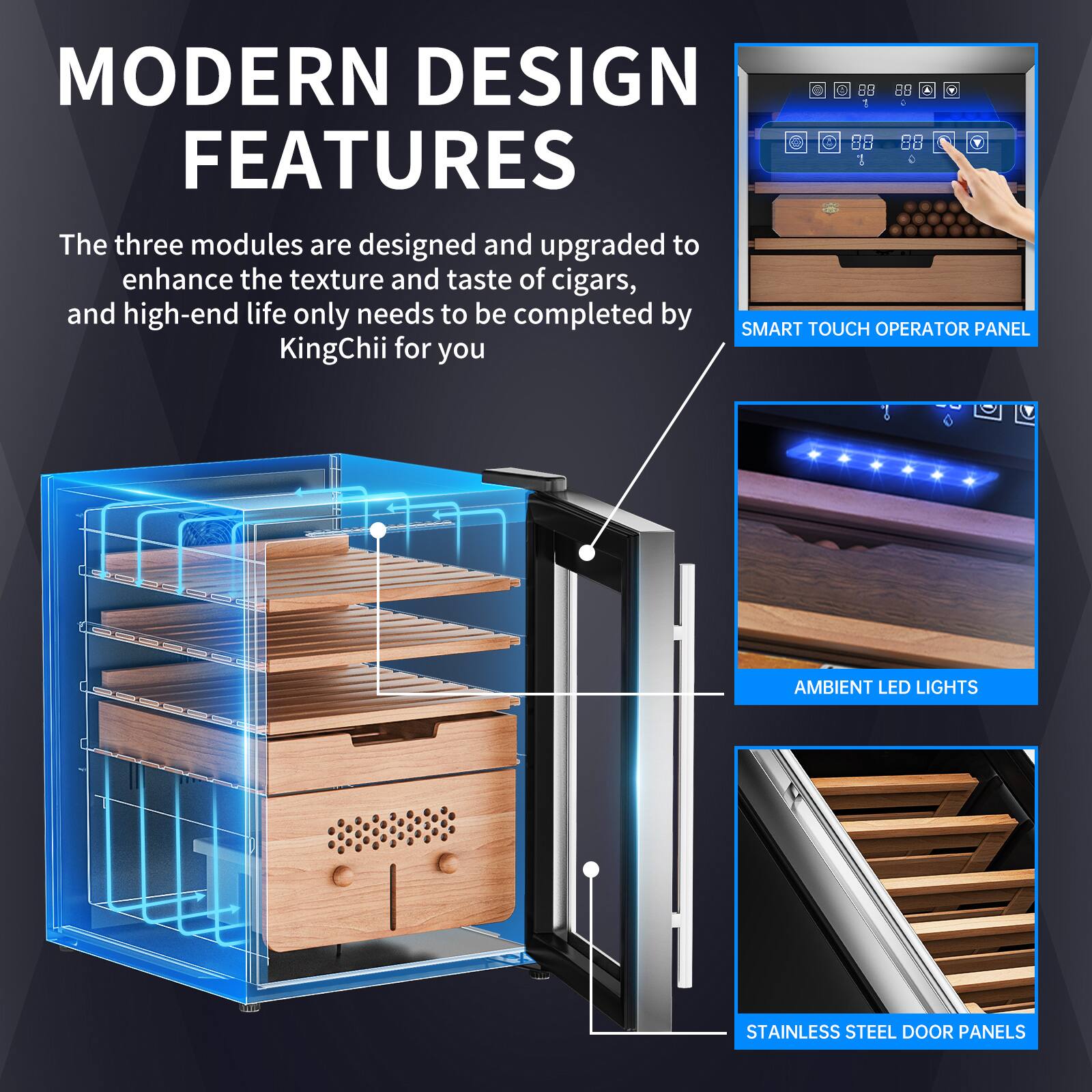 MODERN DESIGN FEATURES

The three modules are designed and upgraded to enhance the texture and taste of cigars, and high-end life only needs to be completed by SMART TOUCH OPERATOR PANEL KingChii for you

- SMART TOUCH OPERATOR PANEL
- AMBIENT LED LIGHTS
- STAINLESS STEEL DOOR PANELS