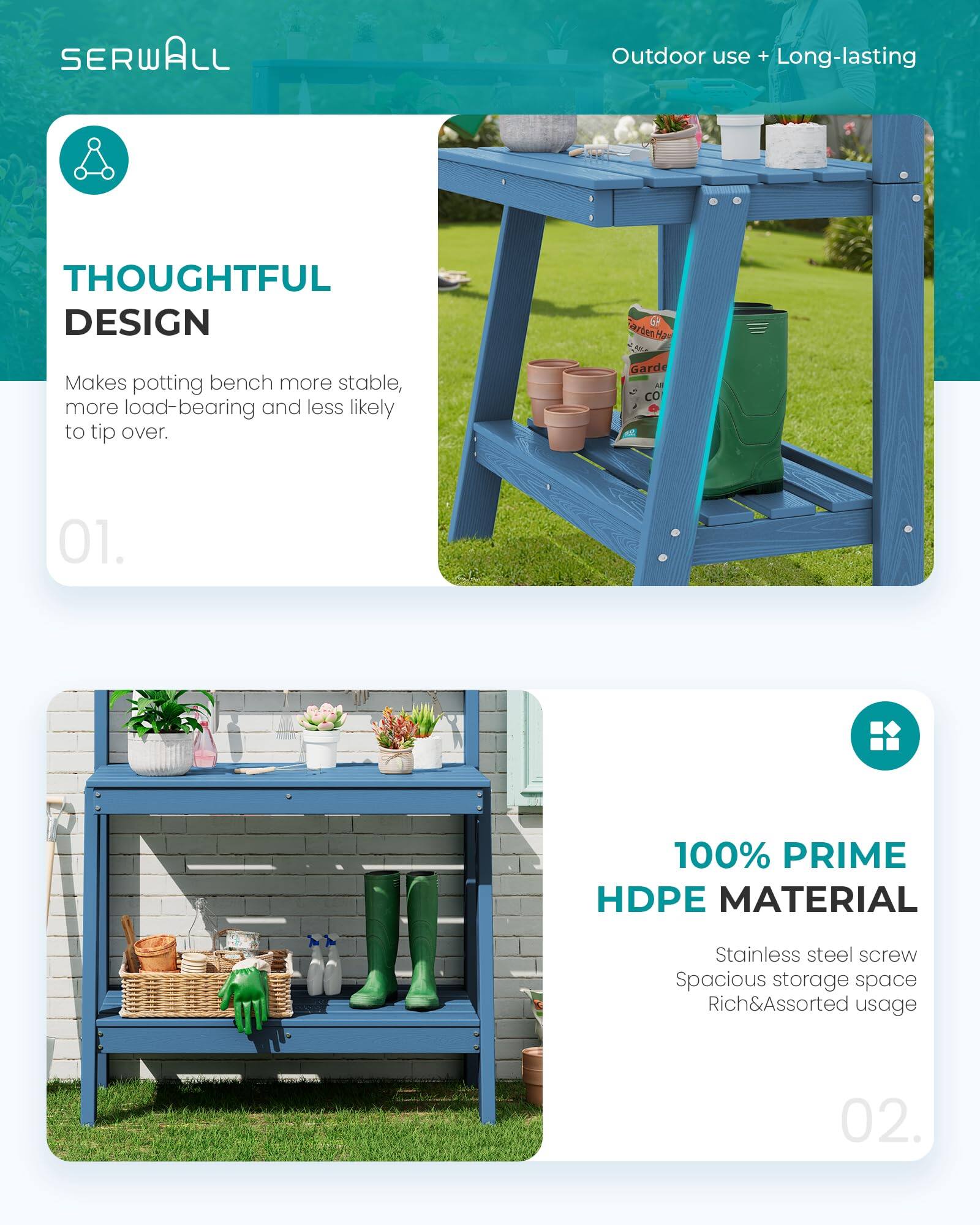 SERWALL Outdoor use + Long-lasting

THOUGHTFUL DESIGN
Makes potting bench more stable, more load-bearing and less likely to tip over.

01.

100% PRIME HDPE MATERIAL
Stainless steel screw
Spacious storage space
Rich&Assorted usage

02.