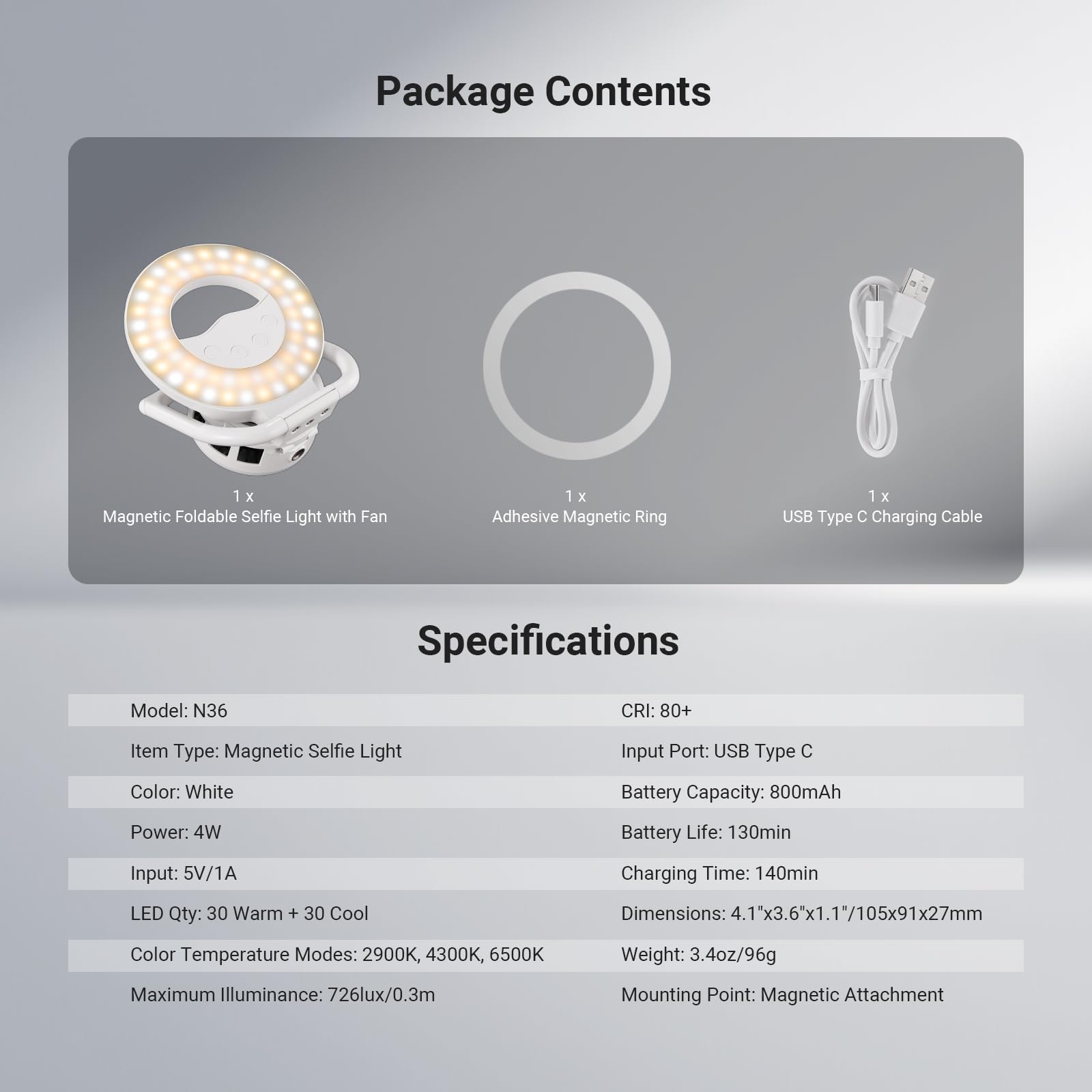 Package Contents  
1 x Magnetic Foldable Selfie Light with Fan  
1 x Adhesive Magnetic Ring  
1 x USB Type C Charging Cable  

Specifications  
Model: N36  
CRI: 80+  
Item Type: Magnetic Selfie Light  
Input Port: USB Type C  
Color: White  
Battery Capacity: 800mAh  
Power: 4W  
Battery Life: 130min  
Input: 5V/1A  
Charging Time: 140min  
LED Qty: 30 Warm + 30 Cool  
Color Temperature Modes: 2900K, 4300K, 6500K  
Dimensions: 4.1"x3.6"x1.1"/105x91x27mm  
Weight: 3.4oz/96g  
Maximum Illuminance: 726lux/0.3m  
Mounting Point: Magnetic Attachment