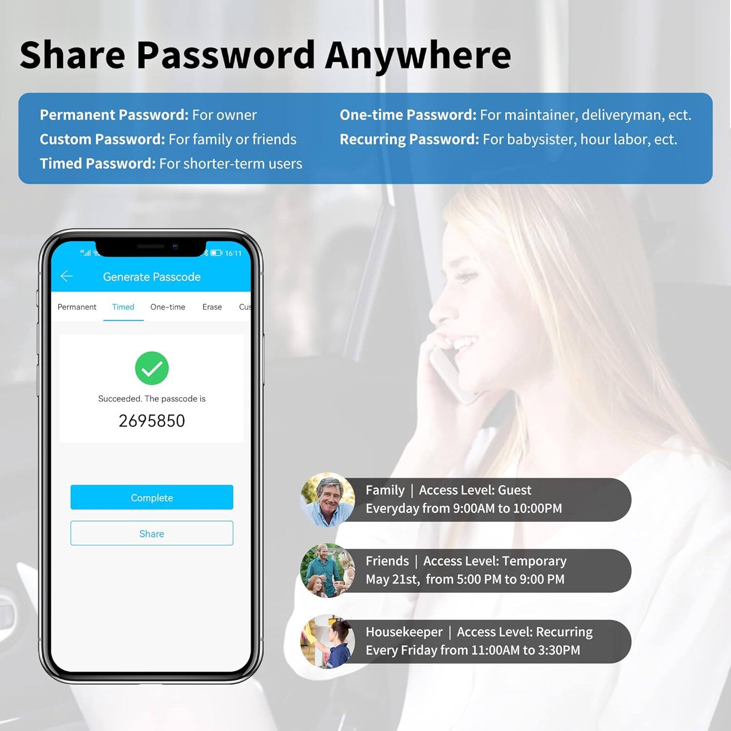 Share Password Anywhere

Permanent Password: For owner  
Custom Password: For family or friends  
Timed Password: For shorter-term users  
One-time Password: For maintainer, deliveryman, etc.  
Recurring Password: For babysitter, hour labor, etc.

Generate Passcode  
Permanent Timed One-time Erase Cu  
Succeeded. The passcode is 2695850  
Complete Share

Family | Access Level: Guest  
Everyday from 9:00AM to 10:00PM

Friends | Access Level: Temporary  
May 21st, from 5:00 PM to 9:00 PM

Housekeeper | Access Level: Recurring  
Every Friday from 11:00AM to 3:30PM