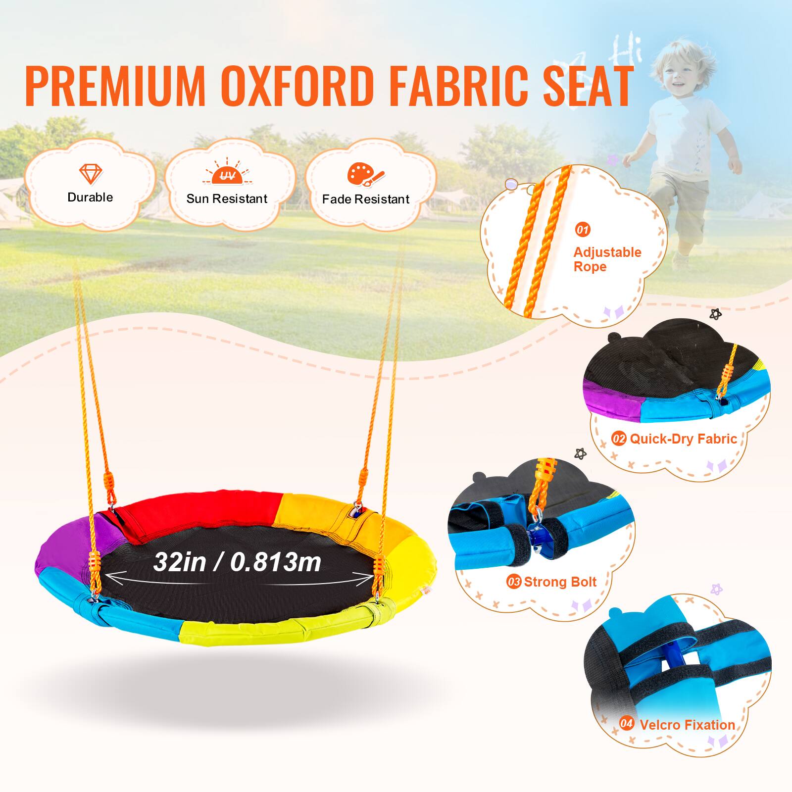 PREMIUM OXFORD FABRIC SEAT

Durable
Sun Resistant
Fade Resistant
01 Adjustable Rope
02 Quick-Dry Fabric
32in / 0.813m
03 Strong Bolt
04 Velcro Fixation