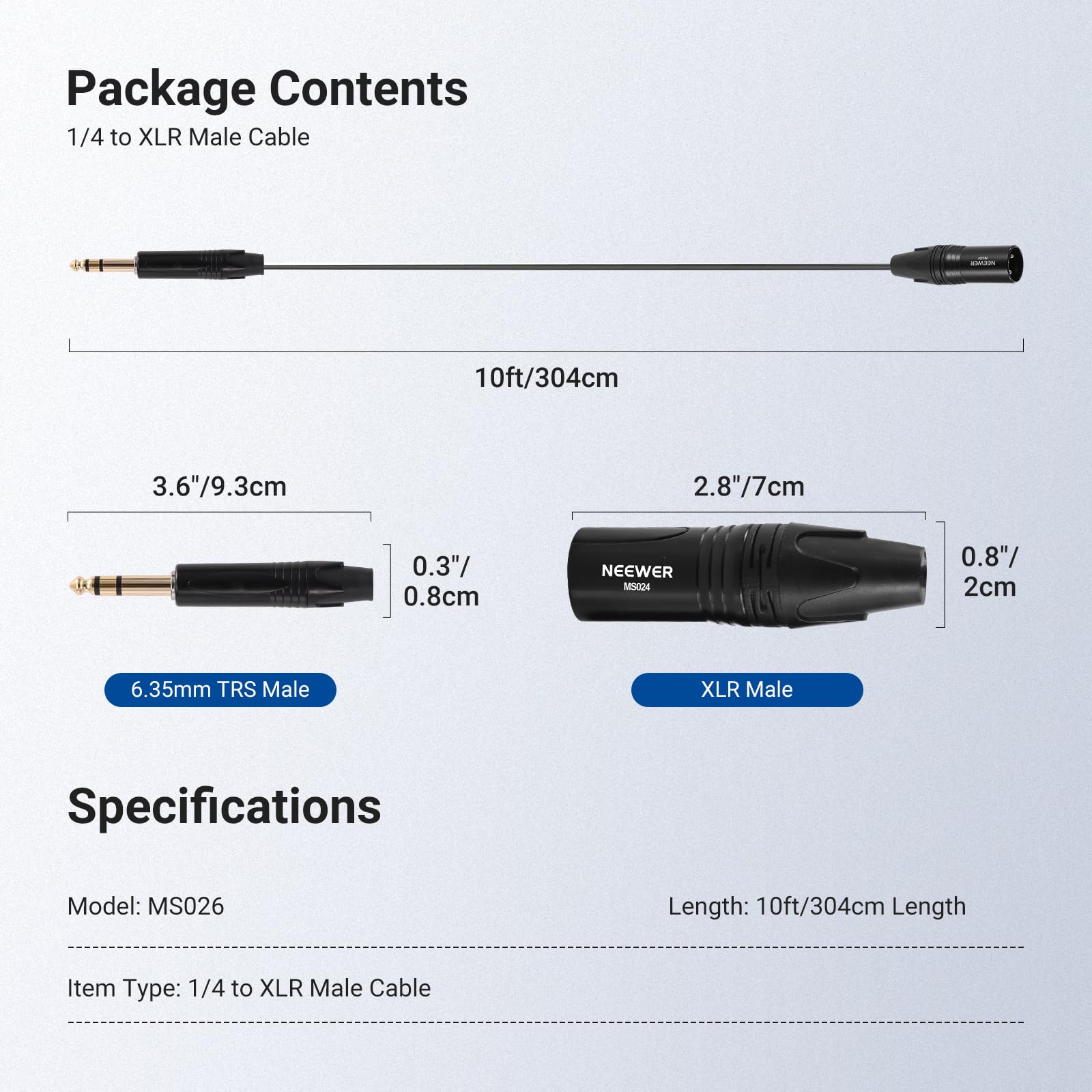 Package Contents  
1/4 to XLR Male Cable  
10ft/304cm  

3.6"/9.3cm  
2.8"/7cm  
0.3"/0.8cm  
0.8"/2cm  

Specifications  
Model: MS026  
Length: 10ft/304cm  
Item Type: 1/4 to XLR Male Cable