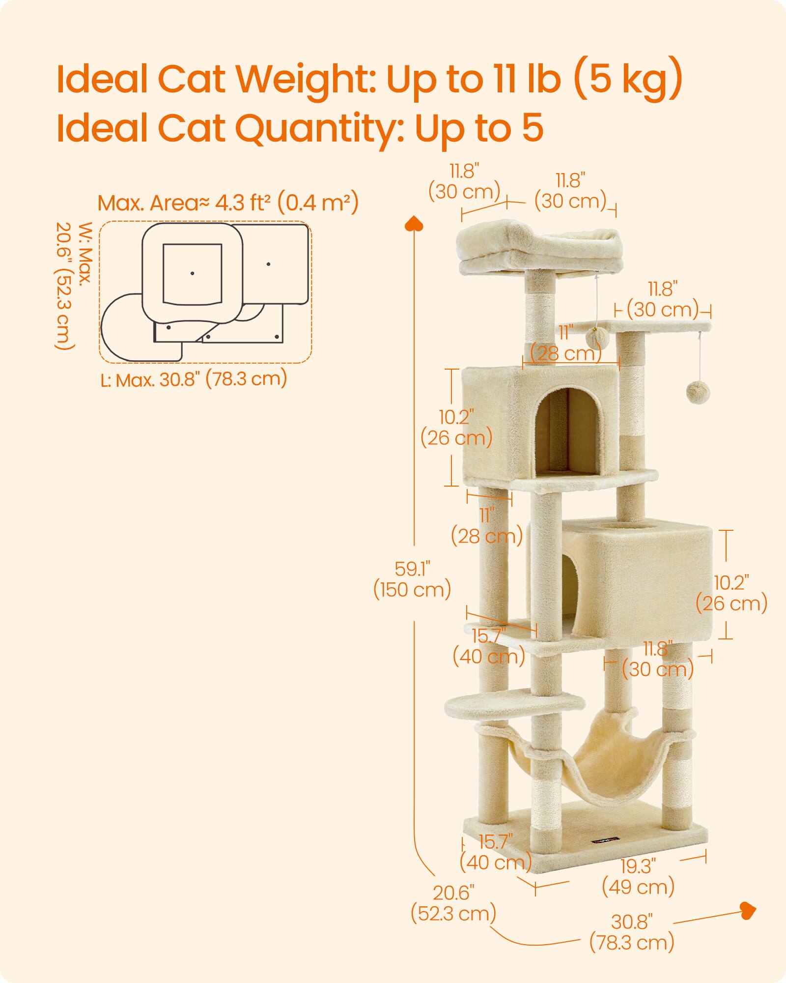 Ideal Cat Weight: Up to 11 lb (5 kg)  
Ideal Cat Quantity: Up to 5  

Max. Area: 4.3 ft² (0.4 m²)  
W: 20.6" (52.3 cm)  
L: 30.8" (78.3 cm)  

11.8" (30 cm)  
11.8" (30 cm)  
11" (28 cm)  
10.2" (26 cm)  
10.2" (26 cm)  
15.7" (40 cm)  
15.7" (40 cm)  
19.3" (49 cm)  
30.8" (78.3 cm)