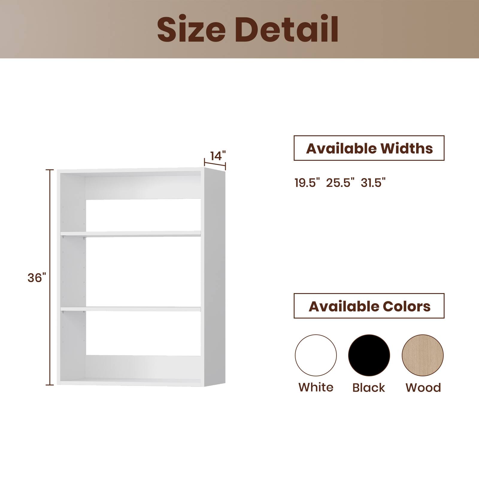 Size Detail

Available Widths
19.5" 25.5" 31.5"

Available Colors
White Black Wood