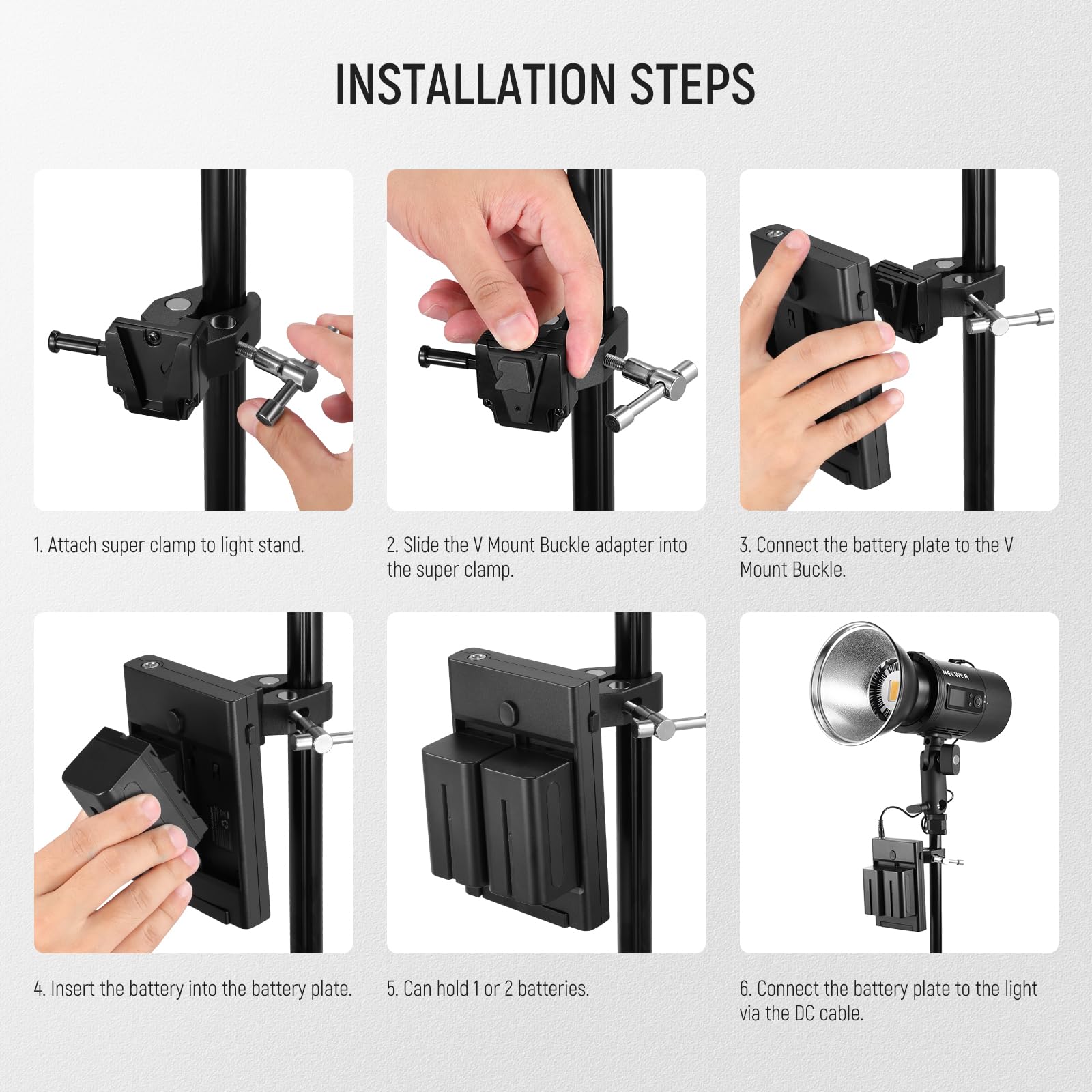 INSTALLATION STEPS

1. Attach super clamp to light stand.
2. Slide the V Mount Buckle adapter into the super clamp.
3. Connect the battery plate to the V Mount Buckle.
4. Insert the battery into the battery plate.
5. Can hold 1 or 2 batteries.
6. Connect the battery plate to the light via the DC cable.