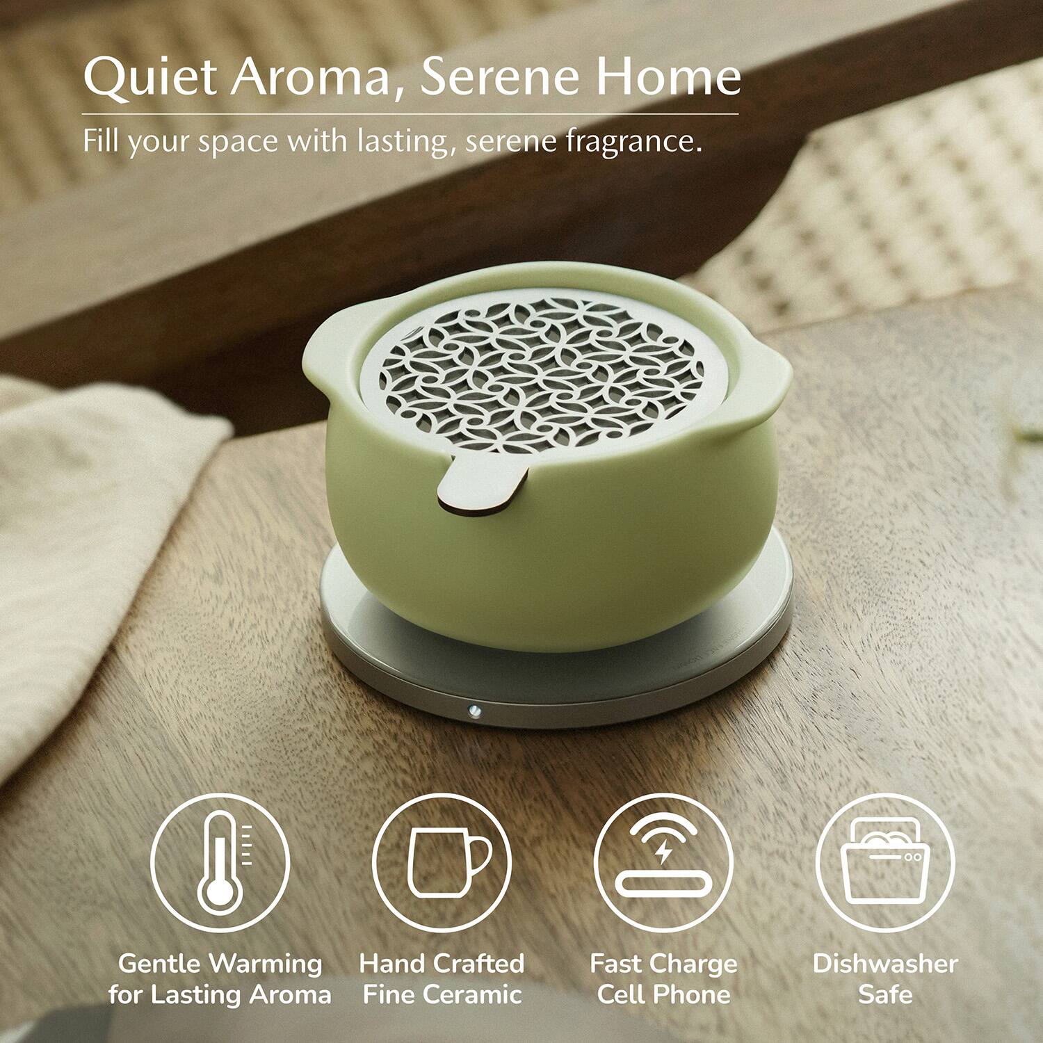 Quiet Aroma, Serene Home  
Fill your space with lasting, serene fragrance.  

Gentle Warming  
Hand Crafted for Lasting Aroma  
Fine Ceramic  
Fast Charge Cell Phone  
Dishwasher Safe