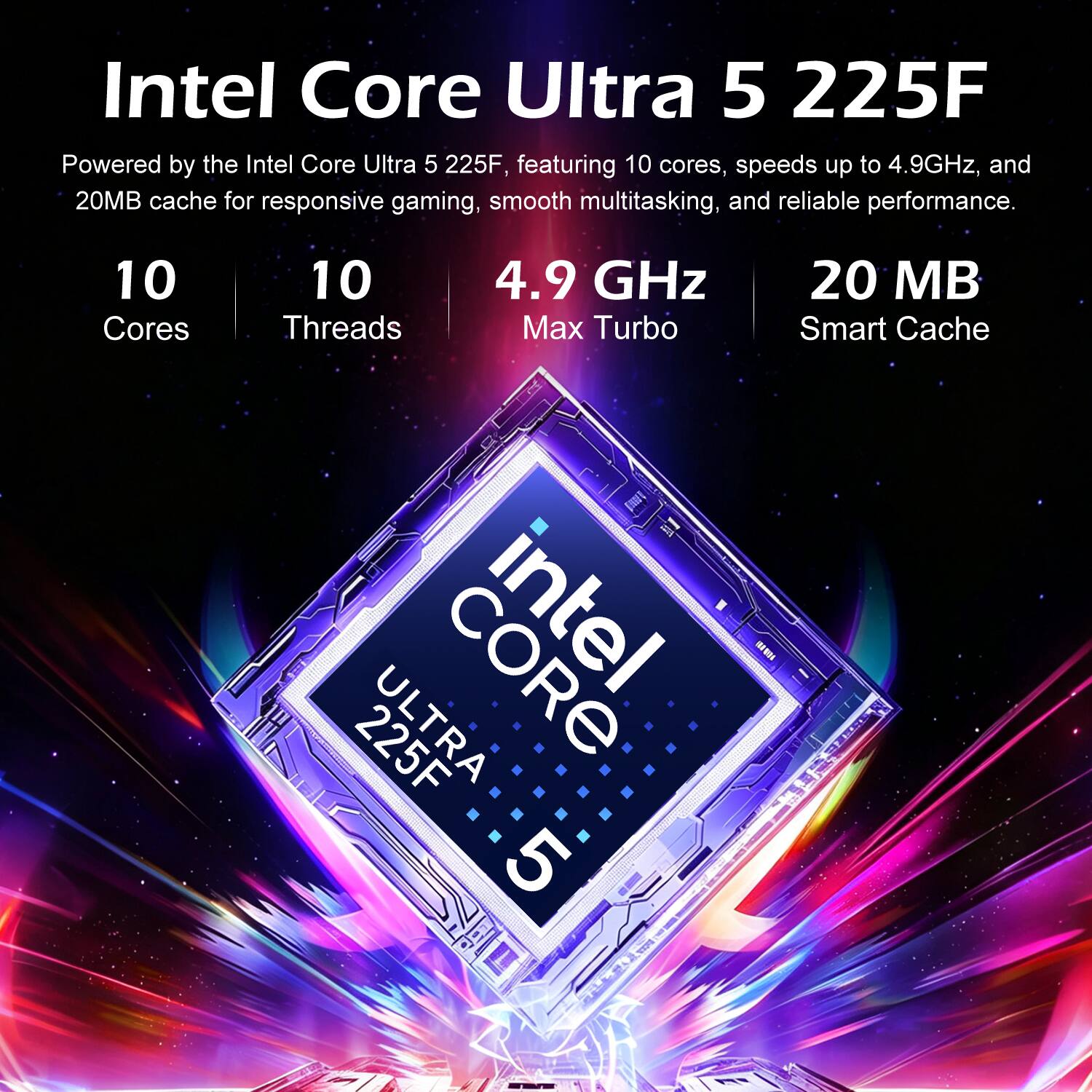 Intel Core Ultra 5 225F

Powered by the Intel Core Ultra 5 225F, featuring 10 cores, speeds up to 4.9GHz, and 20MB cache for responsive gaming, smooth multitasking, and reliable performance.

10 Cores
10 Threads
4.9 GHz Max Turbo
20 MB Smart Cache