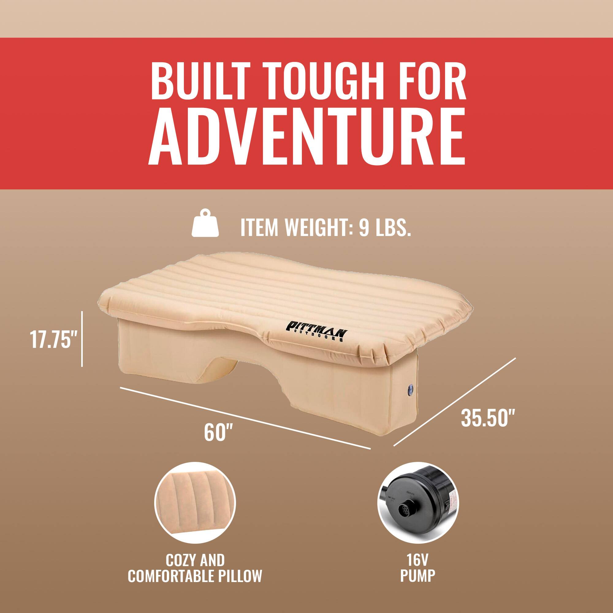 BUILT TOUGH FOR ADVENTURE

ITEM WEIGHT: 9 LBS.

17.75" PITTMAN
60" 35.50"

COZY AND COMFORTABLE PILLOW
16V PUMP