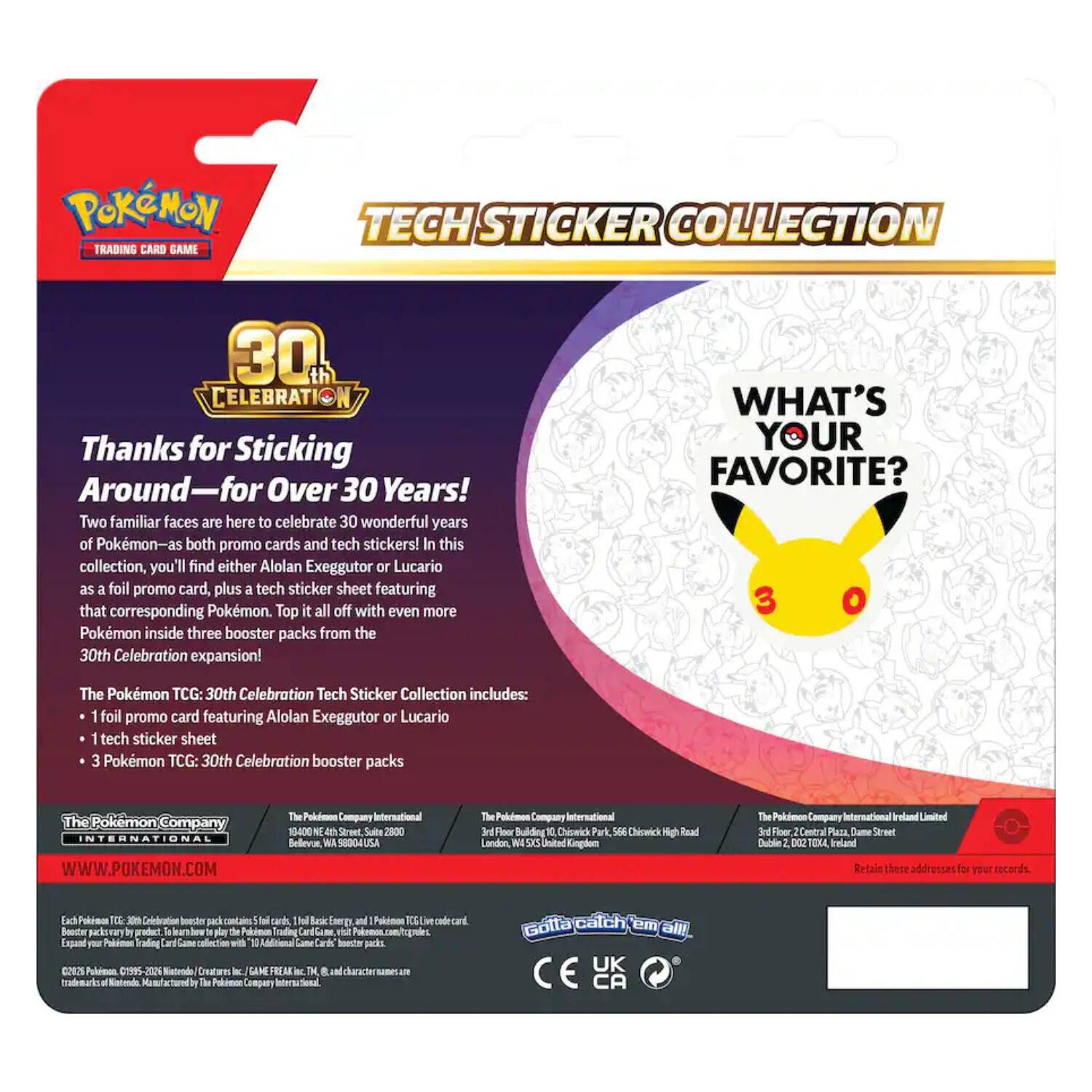 Pokémon Trading Card Game  
Tech Sticker Collection  
30th Celebration  
Thanks for Sticking Around—for Over 30 Years!  
Two familiar faces are here to celebrate 30 wonderful years of Pokémon—as both promo cards and tech stickers! In this collection, you'll find either Alolan Exeggutor or Lucario as a foil promo card, plus a tech sticker sheet featuring that corresponding Pokémon. Top it all off with even more Pokémon inside three booster packs from the 30th Celebration expansion!  
WHAT'S YOUR FAVORITE?  
The Pokémon TCG: 30th Celebration Tech Sticker Collection includes:  
1 foil promo card featuring Alolan Exeggutor or Lucario  
1 tech sticker sheet  
3 Pokémon TCG: 30th Celebration booster packs  
The Pokémon Company International  
WWW.POKEMON.COM  
The Pokémon Company International  
13400 N. 4th St., Suite 2800  
USA  
The Pokémon Company International  
3rd Floor, Building Park, 566 5XS Road  
Bellevue, WA 98004, USA  
The Pokémon Company International  
3rd Floor, Central Plaza, Dame Street  
Dublin D02, Ireland