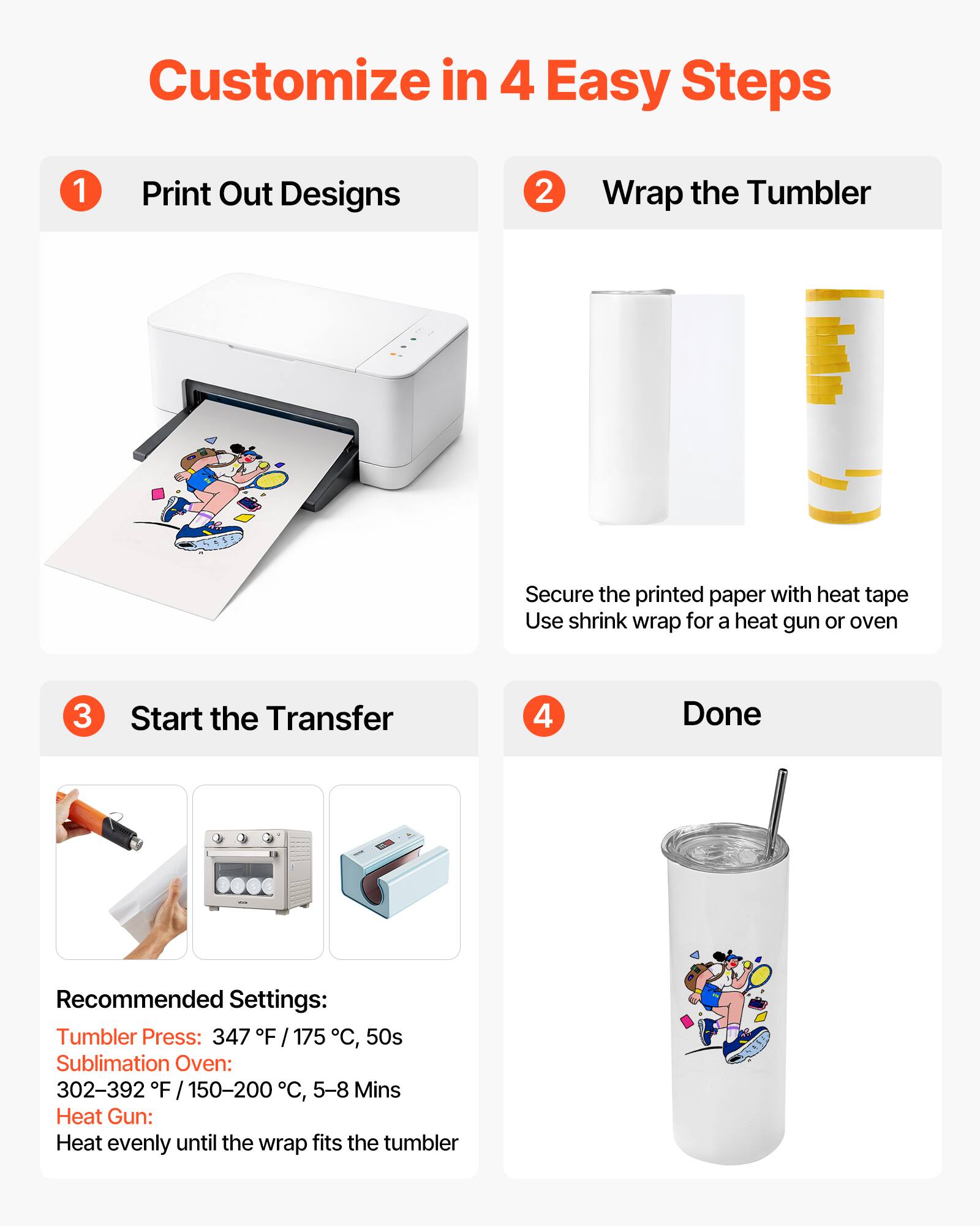 Customize in 4 Easy Steps

1. Print Out Designs

2. Wrap the Tumbler
   - Secure the printed paper with heat tape
   - Use shrink wrap for a heat gun or oven

3. Start the Transfer

4. Done

Recommended Settings:
- Tumbler Press: 347°F / 175°C, 50s
- Sublimation Oven: 302–392°F / 150–200°C, 5–8 Mins
- Heat Gun: Heat evenly until the wrap fits the tumbler