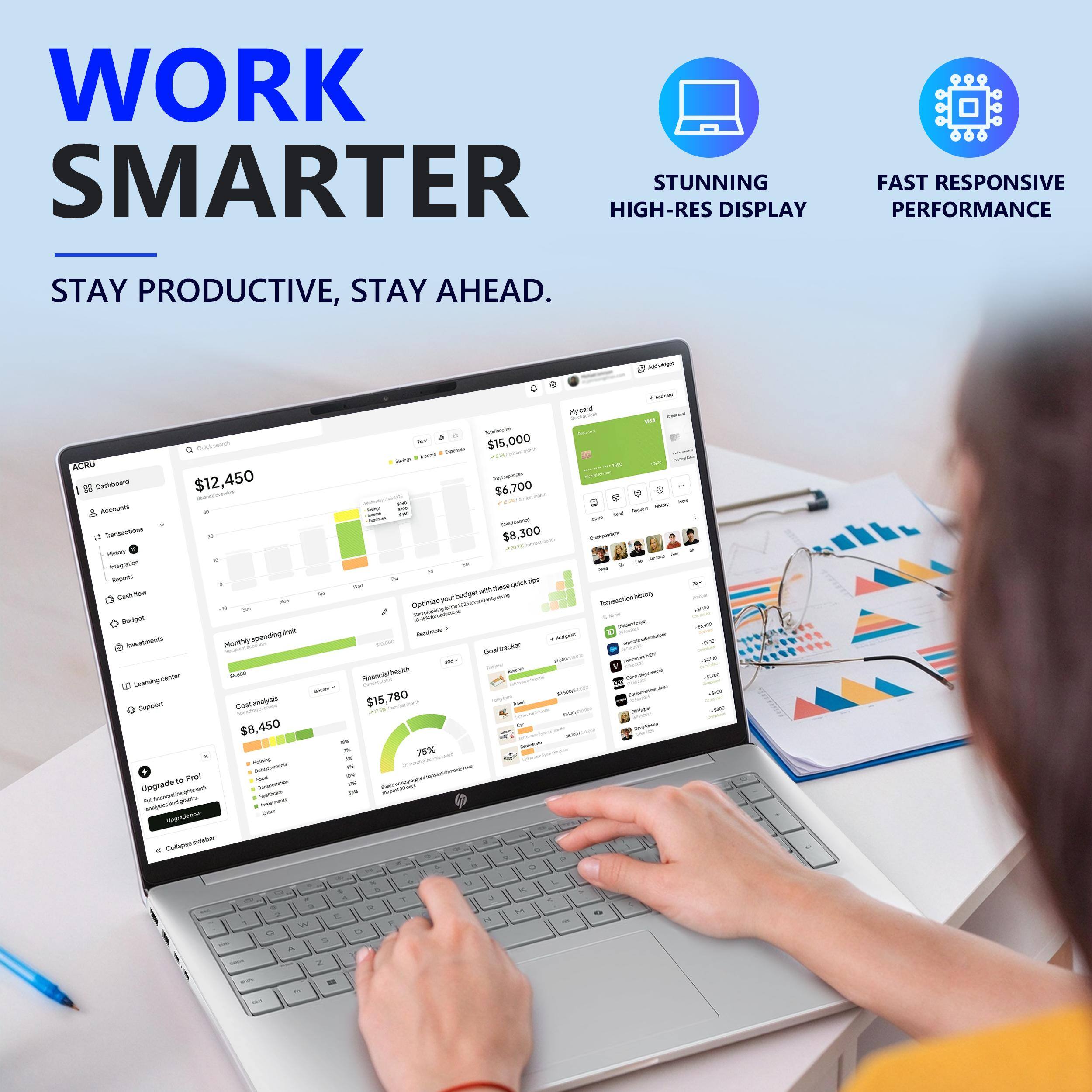 WORK SMARTER  
STAY PRODUCTIVE, STAY AHEAD.

STUNNING HIGH-RES DISPLAY  
FAST RESPONSIVE PERFORMANCE

amount Mycard Quick overch Sovier $15,000  
humms Servings ACRU $12,450  
DOLADVICE go Cashboard $6,700  
Accounts FT! - & - aquar -  
Spiral Transactions $8,300  
CHANGE Hotory integration M H Apply IN We' Cashion  
Optimize your budget with these quick tips  
Transaction history 1000  
Budget Monthly spending limit  
Aushov - invesness POW 100 25%  
MAR  
Francial Leaning.comer - Support $15,780 $8,450  
20g 75% sousing - n Pro!  
food Upgrade to 2% Fatrancalinsightsweb  
anajessandy.com  
topodente  
Colapse sidebor ?  
0 K J 3 R M 5 W Q O A