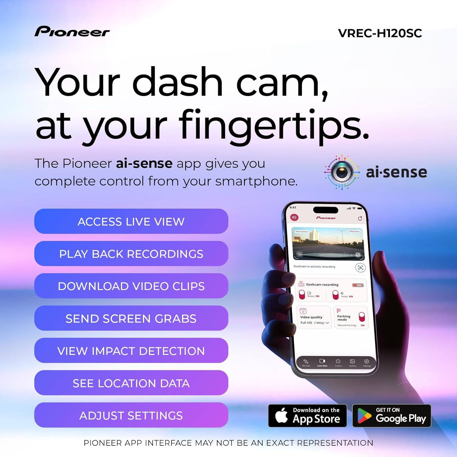 Pioneer VREC-H120SC

Your dash cam, at your fingertips.

The Pioneer ai-sense app gives you complete control from your smartphone.

- ACCESS LIVE VIEW
- PLAY BACK RECORDINGS
- DOWNLOAD VIDEO CLIPS
- SEND SCREEN GRABS
- VIEW IMPACT DETECTION
- SEE LOCATION DATA
- ADJUST SETTINGS

PIONEER APP INTERFACE MAY NOT BE AN EXACT REPRESENTATION

Download on the App Store
GET IT ON Google Play