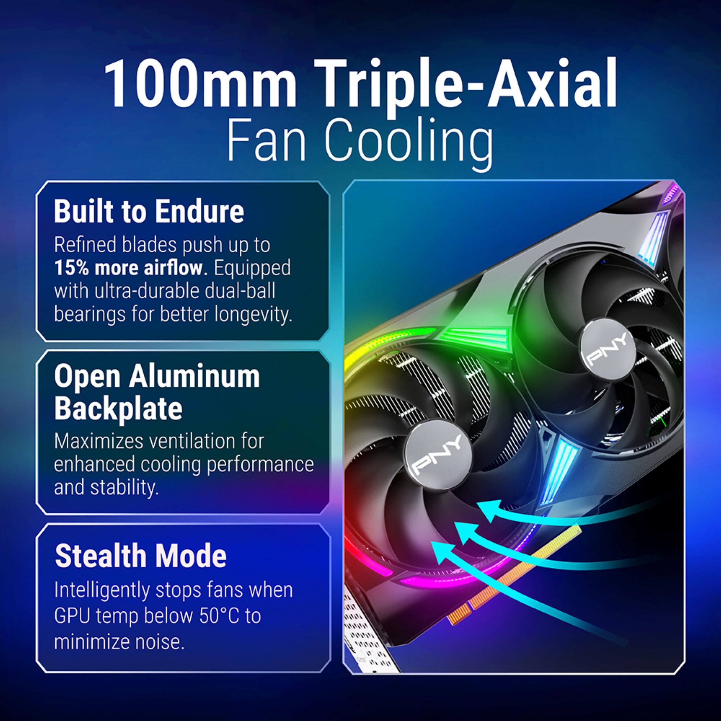 100mm Triple-Axial Fan Cooling

Built to Endure
Refined blades push up to 15% more airflow. Equipped with ultra-durable dual-ball bearings for better longevity.

PNY Open Aluminum Backplate
Maximizes ventilation for enhanced cooling performance and stability.

Stealth Mode
Intelligently stops fans when GPU temp below 50°C to minimize noise.