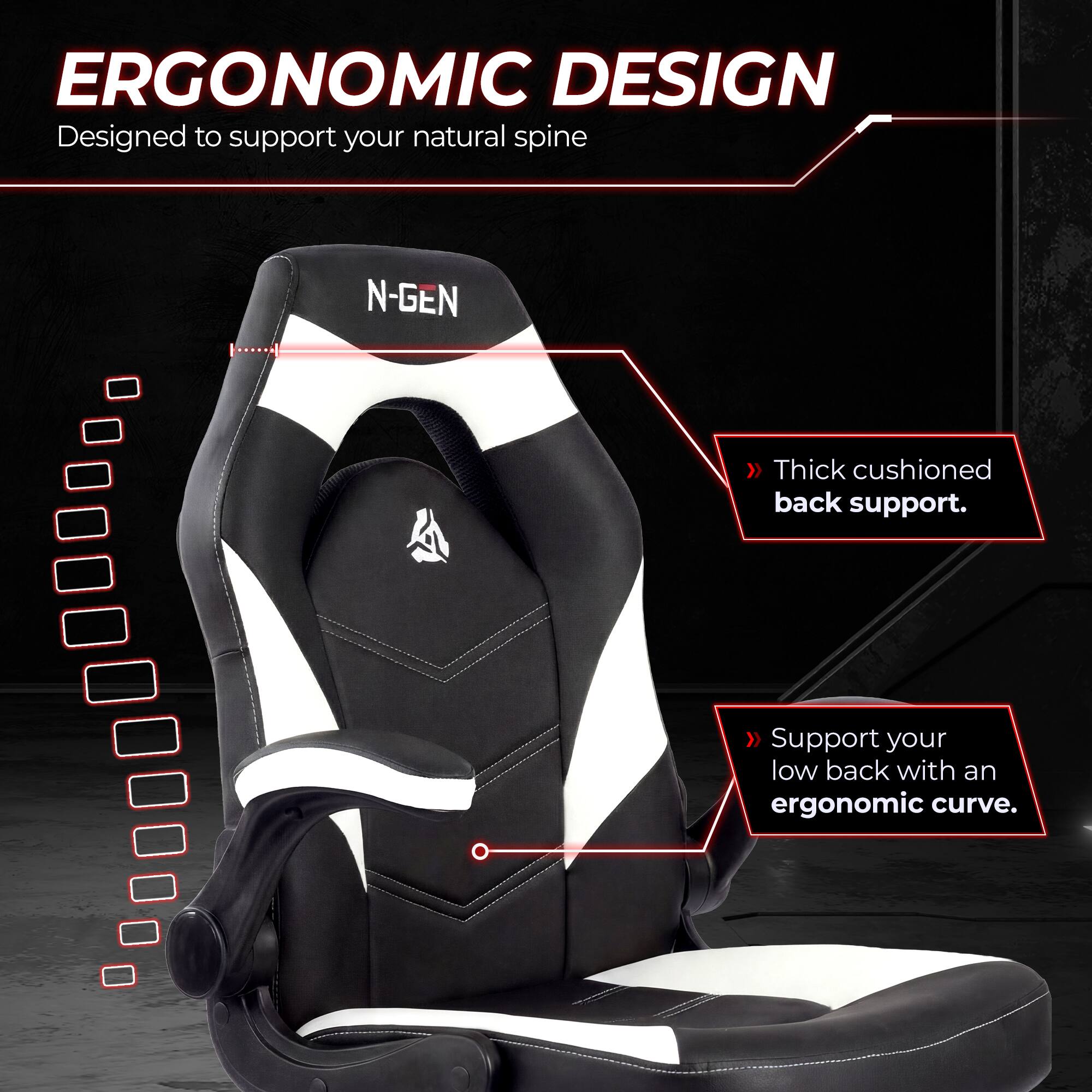 ERGONOMIC DESIGN  
Designed to support your natural spine

N-GEN  
Thick cushioned back support.  
Support your low back with an ergonomic curve.