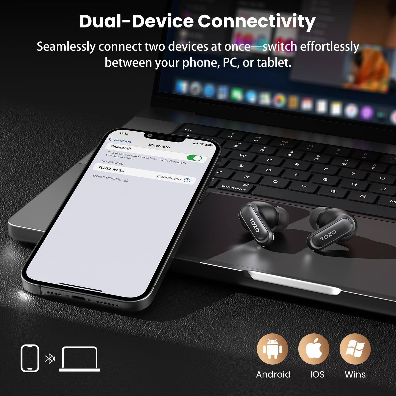 Dual-Device Connectivity  
Seamlessly connect two devices at once—switch effortlessly between your phone, PC, or tablet.

OFC 2:25  
Settings  
Bluetooth  
This Phone  
Settings is open, discoverable as while Bluetooth  
MY DEVICES  
TOZO N20  
OTHER DEVICES  
Connected

- % a STO  2 # 3 S W 4 E S R N D X F  command V TOZO  
FR d % OF 5 x on 6 & T 7 Y G U H B J N M TOZO

Android  
IOS  
Wins